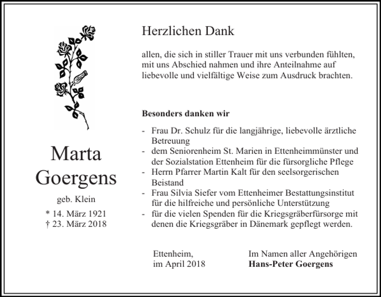 <p>Herzlichen Dank<br />allen, die sich in stiller Trauer mit uns verbunden fühlten,<br />mit uns Abschied nahmen und ihre Anteilnahme auf<br />liebevolle und vielfältige Weise zum Ausdruck brachten.</p><p>Besonders danken wir</p><p>Marta<br />Goergens<br />geb. Klein<br />* 14. März 1921<br />† 23. März 2018</p><p>- Frau Dr. Schulz für die langjährige, liebevolle ärztliche<br />Betreuung<br />- dem Seniorenheim St. Marien in Ettenheimmünster und<br />der Sozialstation Ettenheim für die fürsorgliche Pflege<br />- Herrn Pfarrer Martin Kalt für den seelsorgerischen<br />Beistand<br />- Frau Silvia Siefer vom Ettenheimer Bestattungsinstitut<br />für die hilfreiche und persönliche Unterstützung<br />- für die vielen Spenden für die Kriegsgräberfürsorge mit<br />denen die Kriegsgräber in Dänemark gepflegt werden.<br />Ettenheim,<br />im April 2018</p><p>Im Namen aller Angehörigen<br />Hans-Peter Goergens</p>
