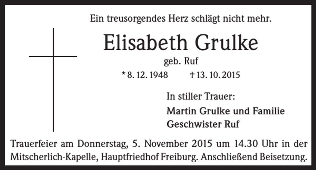 <p>Ein treusorgendes Herz schlägt nicht mehr.</p><p>Elisabeth Grulke<br />geb. Ruf</p><p>* 8. 12. 1948</p><p>† 13. 10. 2015</p><p>In stiller Trauer:<br />Martin Grulke und Familie<br />Geschwister Ruf<br />Trauerfeier am Donnerstag, 5. November 2015 um 14.30 Uhr in der<br />Mitscherlich-Kapelle, Hauptfriedhof Freiburg. Anschließend Beisetzung.</p>