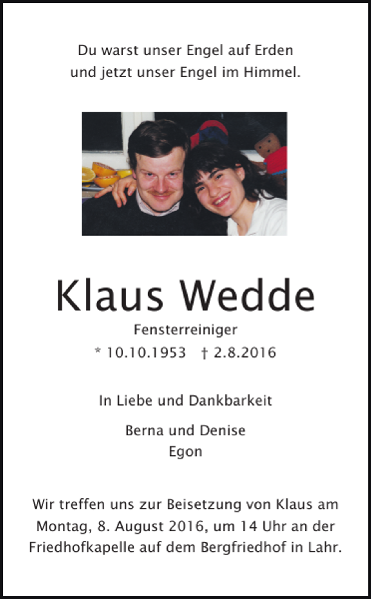 <p>Du warst unser Engel auf Erden<br />und jetzt unser Engel im Himmel.</p><p>Klaus Wedde<br />Fensterreiniger<br />* 10.10.1953 † 2.8.2016<br />In Liebe und Dankbarkeit<br />Berna und Denise<br />Egon</p><p>Wir treffen uns zur Beisetzung von Klaus am<br />Montag, 8. August 2016, um 14 Uhr an der<br />Friedhofkapelle auf dem Bergfriedhof in Lahr.</p>