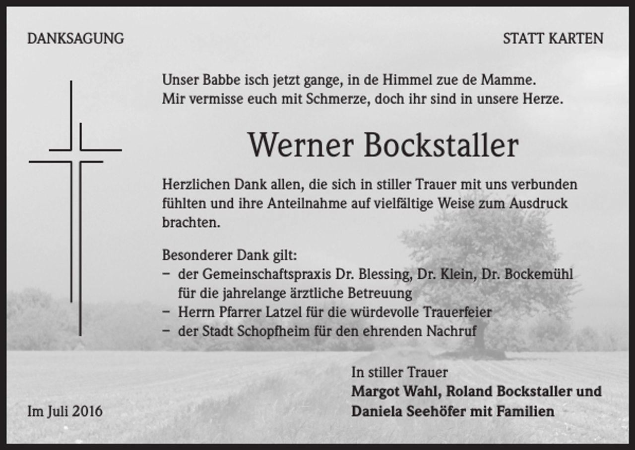 <p>DANKSAGUNG</p><p>Statt Karten<br />Unser Babbe isch jetzt gange, in de Himmel zue de Mamme.<br />Mir vermisse euch mit Schmerze, doch ihr sind in unsere Herze.</p><p>Werner Bockstaller<br />Herzlichen Dank allen, die sich in stiller Trauer mit uns verbunden<br />fühlten und ihre Anteilnahme auf vielfältige Weise zum Ausdruck<br />brachten.<br />Besonderer Dank gilt:<br />– der Gemeinschaftspraxis Dr. Blessing, Dr. Klein, Dr. Bockemühl<br />für die jahrelange ärztliche Betreuung<br />– Herrn Pfarrer Latzel für die würdevolle Trauerfeier<br />– der Stadt Schopfheim für den ehrenden Nachruf</p><p>Im Juli 2016</p><p>In stiller Trauer<br />Margot Wahl, Roland Bockstaller und<br />Daniela Seehöfer mit Familien</p>