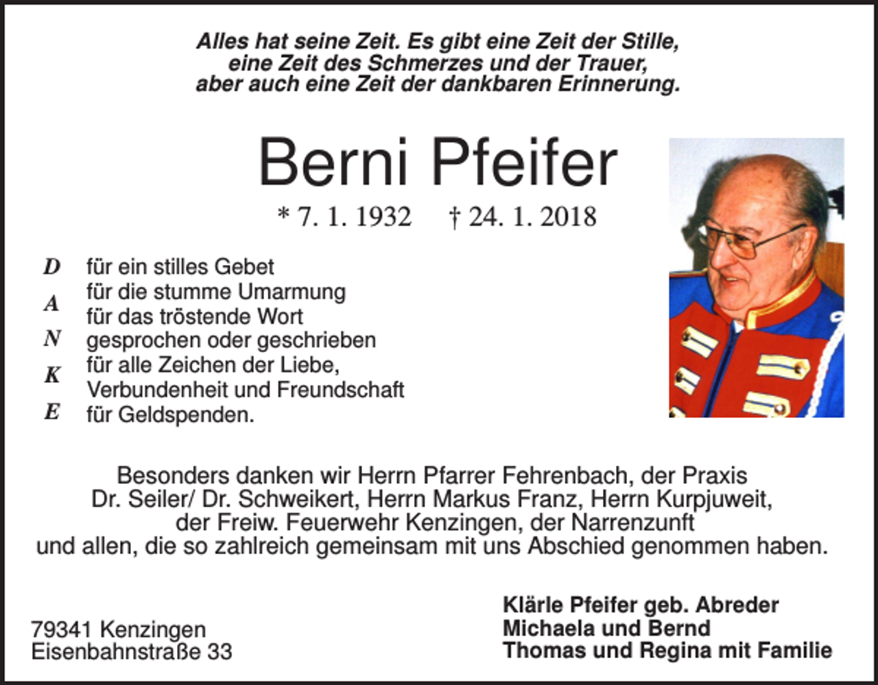 <p>Alles hat seine Zeit. Es gibt eine Zeit der Stille,<br />eine Zeit des Schmerzes und der Trauer,<br />aber auch eine Zeit der dankbaren Erinnerung.</p><p>Berni Pfeifer<br />* 7. 1. 1932<br />D<br />A<br />N<br />K<br />E</p><p>† 24. 1. 2018</p><p>für ein stilles Gebet<br />für die stumme Umarmung<br />für das tröstende Wort<br />gesprochen oder geschrieben<br />für alle Zeichen der Liebe,<br />Verbundenheit und Freundschaft<br />für Geldspenden.</p><p>Besonders danken wir Herrn Pfarrer Fehrenbach, der Praxis<br />Dr. Seiler/ Dr. Schweikert, Herrn Markus Franz, Herrn Kurpjuweit,<br />der Freiw. Feuerwehr Kenzingen, der Narrenzunft<br />und allen, die so zahlreich gemeinsam mit uns Abschied genommen haben.</p><p>79341 Kenzingen<br />Eisenbahnstraße 33</p><p>Klärle Pfeifer geb. Abreder<br />Michaela und Bernd<br />Thomas und Regina mit Familie</p>