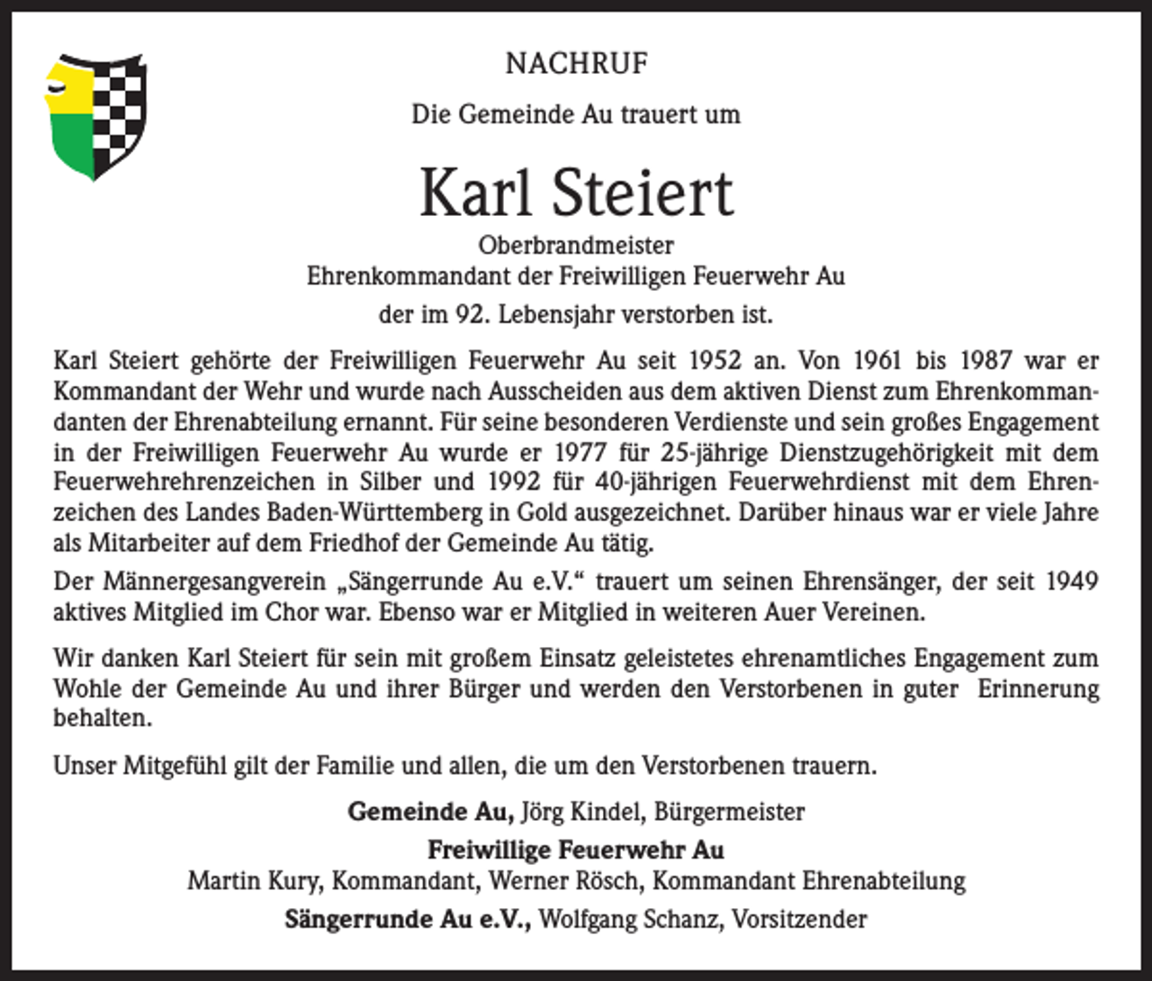 <p>NACHRUF<br />Die Gemeinde Au trauert um</p><p>Karl Steiert</p><p>Oberbrandmeister<br />Ehrenkommandant der Freiwilligen Feuerwehr Au<br />der im 92. Lebensjahr verstorben ist.<br />Karl Steiert gehörte der Freiwilligen Feuerwehr Au seit 1952 an. Von 1961 bis 1987 war er<br />Kommandant der Wehr und wurde nach Ausscheiden aus dem aktiven Dienst zum Ehrenkommandanten der Ehrenabteilung ernannt. Für seine besonderen Verdienste und sein großes Engagement<br />in der Freiwilligen Feuerwehr Au wurde er 1977 für 25-jährige Dienstzugehörigkeit mit dem<br />Feuerwehrehrenzeichen in Silber und 1992 für 40-jährigen Feuerwehrdienst mit dem Ehrenzeichen des Landes Baden-Württemberg in Gold ausgezeichnet. Darüber hinaus war er viele Jahre<br />als Mitarbeiter auf dem Friedhof der Gemeinde Au tätig.<br />Der Männergesangverein „Sängerrunde Au e.V.“ trauert um seinen Ehrensänger, der seit 1949<br />aktives Mitglied im Chor war. Ebenso war er Mitglied in weiteren Auer Vereinen.<br />Wir danken Karl Steiert für sein mit großem Einsatz geleistetes ehrenamtliches Engagement zum<br />Wohle der Gemeinde Au und ihrer Bürger und werden den Verstorbenen in guter Erinnerung<br />behalten.<br />Unser Mitgefühl gilt der Familie und allen, die um den Verstorbenen trauern.<br />Gemeinde Au, Jörg Kindel, Bürgermeister<br />Freiwillige Feuerwehr Au<br />Martin Kury, Kommandant, Werner Rösch, Kommandant Ehrenabteilung<br />Sängerrunde Au e.V., Wolfgang Schanz, Vorsitzender</p>