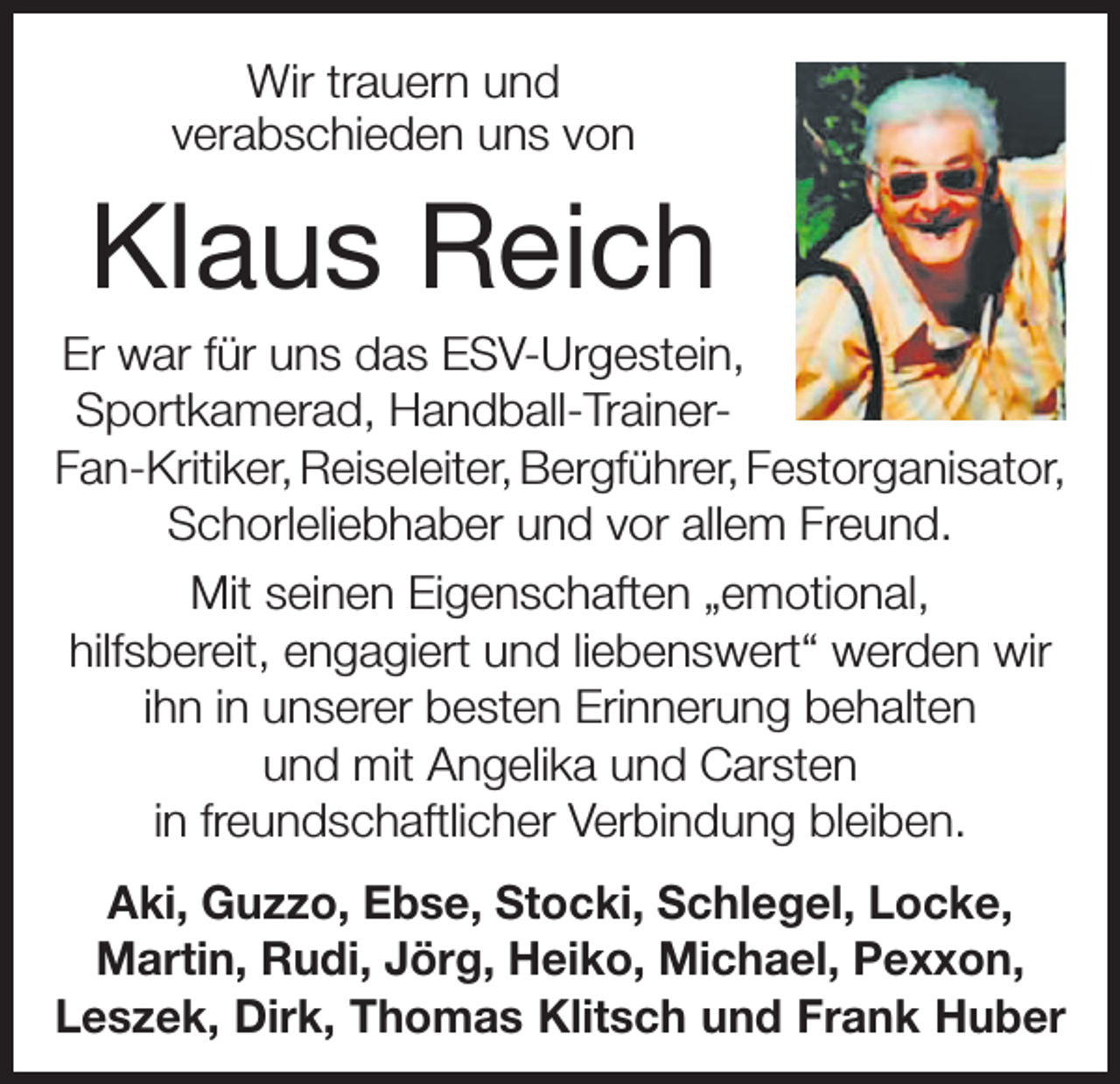 <p>Wir trauern und<br />verabschieden uns von</p><p>Klaus Reich<br />Er war für uns das ESV-Urgestein,<br />Sportkamerad, Handball-TrainerFan-Kritiker, Reiseleiter, Bergführer, Festorganisator,<br />Schorleliebhaber und vor allem Freund.<br />Mit seinen Eigenschaften „emotional,<br />hilfsbereit, engagiert und liebenswert“ werden wir<br />ihn in unserer besten Erinnerung behalten<br />und mit Angelika und Carsten<br />in freundschaftlicher Verbindung bleiben.<br />Aki, Guzzo, Ebse, Stocki, Schlegel, Locke,<br />Martin, Rudi, Jörg, Heiko, Michael, Pexxon,<br />Leszek, Dirk, Thomas Klitsch und Frank Huber</p>
