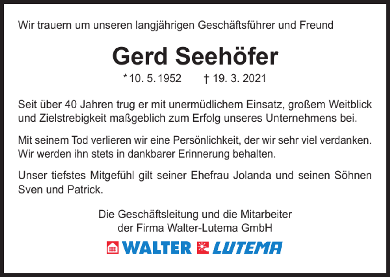 <p>Wir trauern um unseren langjährigen Geschäftsführer und Freund</p><p>Gerd Seehöfer<br />* 10. 5. 1952 † 19. 3. 2021</p><p>Seit über 40 Jahren trug er mit unermüdlichem Einsatz, großem Weitblick<br />und Zielstrebigkeit maßgeblich zum Erfolg unseres Unternehmens bei.<br />Mit seinem Tod verlieren wir eine Persönlichkeit, der wir sehr viel verdanken.<br />Wir werden ihn stets in dankbarer Erinnerung behalten.<br />Unser tiefstes Mitgefühl gilt seiner Ehefrau Jolanda und seinen Söhnen<br />Sven und Patrick.<br />Die Geschäftsleitung und die Mitarbeiter<br />der Firma Walter-Lutema GmbH</p>