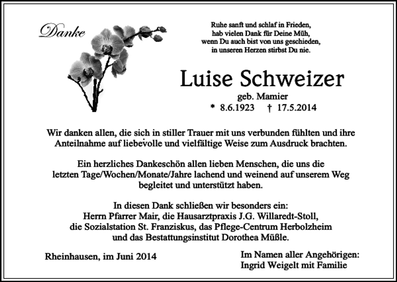 <p>Danke</p><p>Ruhe sanft und schlaf in Frieden,<br />hab vielen Dank für Deine Müh,<br />wenn Du auch bist von uns geschieden,<br />in unseren Herzen stirbst Du nie.</p><p>Luise Schweizer<br />geb. Mamier<br />* 8.6.1923 † 17.5.2014</p><p>Wir danken allen, die sich<br />. in stiller Trauer mit uns verbunden fühlten und ihre<br />Anteilnahme auf liebevolle und vielfältige Weise zum Ausdruck brachten.<br />Ein herzliches Dankeschön allen lieben Menschen, die uns die<br />letzten Tage/Wochen/Monate/Jahre lachend und weinend auf unserem Weg<br />begleitet und unterstützt haben.<br />In diesen Dank schließen wir besonders ein:<br />Herrn Pfarrer Mair, die Hausarztpraxis J.G. Willaredt-Stoll,<br />die Sozialstation St. Franziskus, das Pflege-Centrum Herbolzheim<br />und das Bestattungsinstitut Dorothea Müßle.<br />Rheinhausen, im Juni 2014</p><p>Im Namen aller Angehörigen:<br />Ingrid Weigelt mit Familie</p>