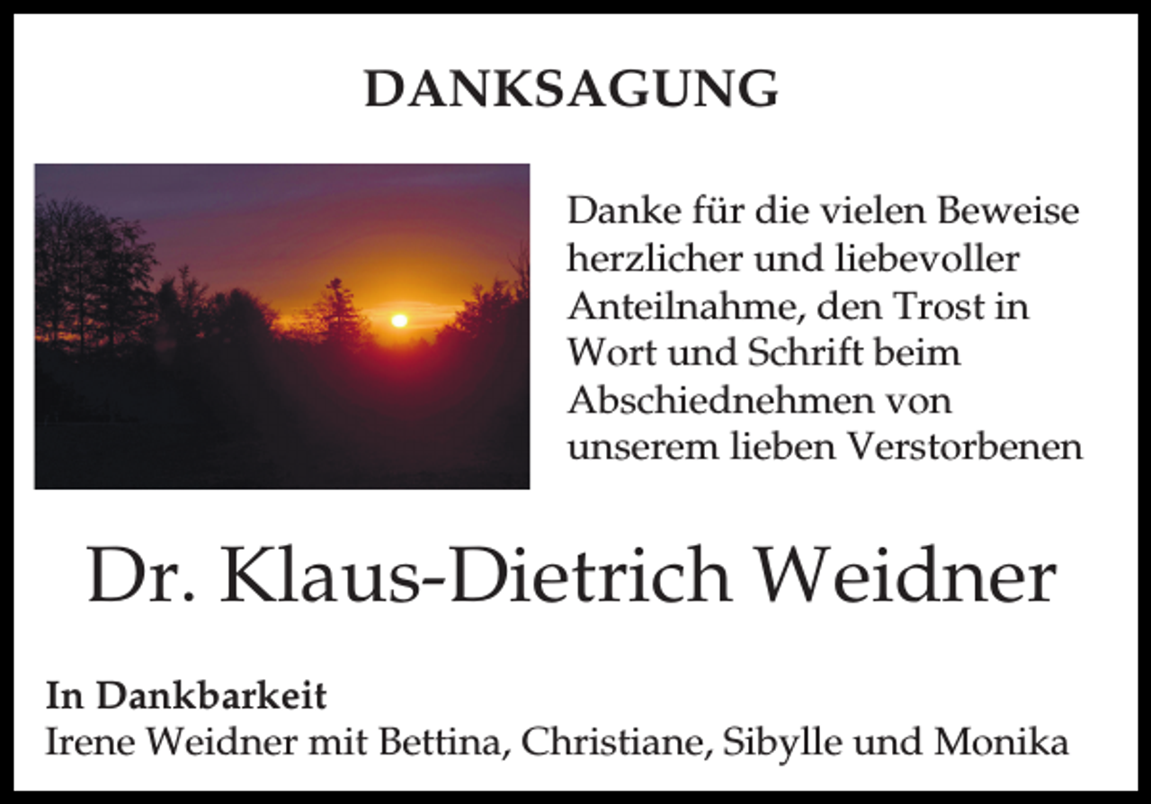 <p>DANKSAGUNG<br />Danke für die vielen Beweise<br />herzlicher und liebevoller<br />Anteilnahme, den Trost in<br />Wort und Schrift beim<br />Abschiednehmen von<br />unserem lieben Verstorbenen</p><p>Dr. Klaus-Dietrich Weidner<br />In Dankbarkeit<br />Irene Weidner mit Bettina, Christiane, Sibylle und Monika</p>