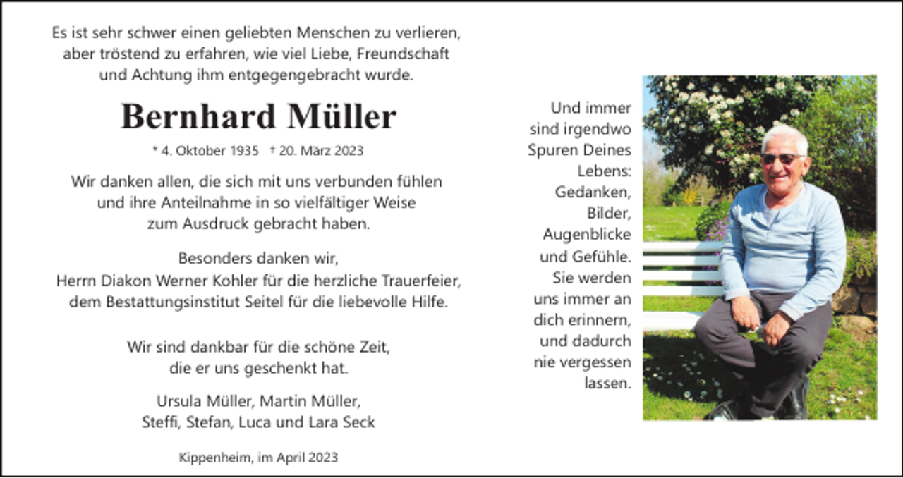<p>Es ist sehr schwer einen geliebten Menschen zu verlieren,<br />aber tröstend zu erfahren, wie viel Liebe, Freundschaft<br />und Achtung ihm entgegengebracht wurde.</p><p>Bernhard Müller<br />* 4. Oktober 1935 † 20. März 2023</p><p>Wir danken allen, die sich mit uns verbunden fühlen<br />und ihre Anteilnahme in so vielfältiger Weise<br />zum Ausdruck gebracht haben.<br />Besonders danken wir,<br />Herrn Diakon Werner Kohler für die herzliche Trauerfeier,<br />dem Bestattungsinstitut Seitel für die liebevolle Hilfe.<br />Wir sind dankbar für die schöne Zeit,<br />die er uns geschenkt hat.<br />Ursula Müller, Martin Müller,<br />Steffi, Stefan, Luca und Lara Seck<br />Kippenheim, im April 2023</p><p>Und immer<br />sind irgendwo<br />Spuren Deines<br />Lebens:<br />Gedanken,<br />Bilder,<br />Augenblicke<br />und Gefühle.<br />Sie werden<br />uns immer an<br />dich erinnern,<br />und dadurch<br />nie vergessen<br />lassen.</p>