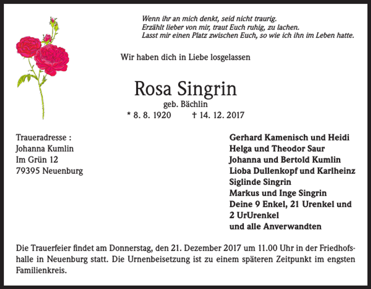 <p>Wenn ihr an mich denkt, seid nicht traurig.<br />Erzählt lieber von mir, traut Euch ruhig, zu lachen.<br />Lasst mir einen Platz zwischen Euch, so wie ich ihn im Leben hatte.</p><p>Wir haben dich in Liebe losgelassen</p><p>Rosa Singrin</p><p>geb. Bächlin<br />* 8. 8. 1920<br />† 14. 12. 2017<br />Traueradresse :<br />Johanna Kumlin<br />Im Grün 12<br />79395 Neuenburg</p><p>Gerhard Kamenisch und Heidi<br />Helga und Theodor Saur<br />Johanna und Bertold Kumlin<br />Lioba Dullenkopf und Karlheinz<br />Siglinde Singrin<br />Markus und Inge Singrin<br />Deine 9 Enkel, 21 Urenkel und<br />2 UrUrenkel<br />und alle Anverwandten</p><p>Die Trauerfeier findet am Donnerstag, den 21. Dezember 2017 um 11.00 Uhr in der Friedhofshalle in Neuenburg statt. Die Urnenbeisetzung ist zu einem späteren Zeitpunkt im engsten<br />Familienkreis.</p>