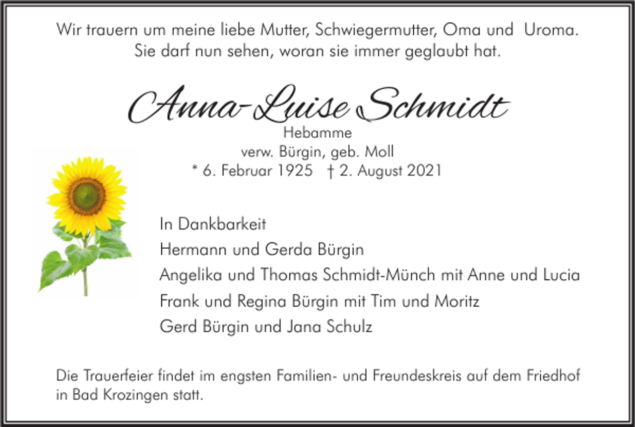 <p>Wir trauern um meine liebe Mutter, Schwiegermutter, Oma und Uroma.<br />Sie darf nun sehen, woran sie immer geglaubt hat.</p><p>Anna-Luise Schmidt<br />Hebamme<br />verw. Bürgin, geb. Moll<br />* 6. Februar 1925 † 2. August 2021</p><p>In Dankbarkeit<br />Hermann und Gerda Bürgin<br />Angelika und Thomas Schmidt-Münch mit Anne und Lucia<br />Frank und Regina Bürgin mit Tim und Moritz<br />Gerd Bürgin und Jana Schulz<br />Die Trauerfeier findet im engsten Familien- und Freundeskreis auf dem Friedhof<br />in Bad Krozingen statt.</p>