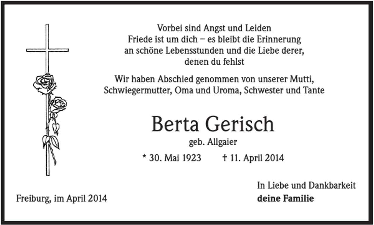 <p>Vorbei sind Angst und Leiden<br />Friede ist um dich – es bleibt die Erinnerung<br />an schöne Lebensstunden und die Liebe derer,<br />denen du fehlst<br />Wir haben Abschied genommen von unserer Mutti,<br />Schwiegermutter, Oma und Uroma, Schwester und Tante</p><p>Berta Gerisch<br />geb. Allgaier<br />* 30. Mai 1923</p><p>Freiburg, im April 2014</p><p>† 11. April 2014<br />In Liebe und Dankbarkeit<br />deine Familie</p>