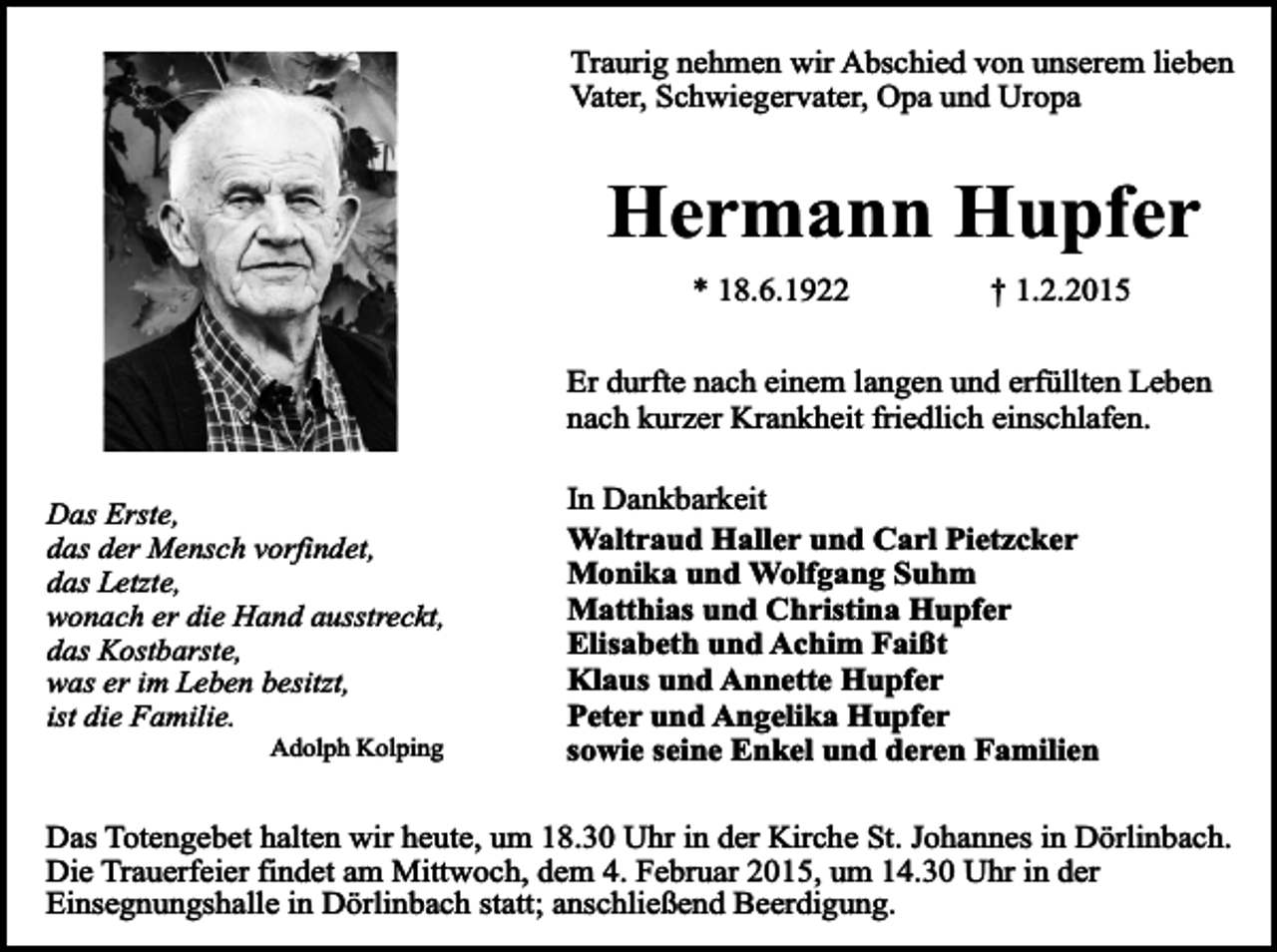 <p>Traurig nehmen wir Abschied von unserem lieben<br />Vater, Schwiegervater, Opa und Uropa</p><p>Hermann Hupfer<br />* 18.6.1922</p><p>† 1.2.2015</p><p>Er durfte nach einem langen und erfüllten Leben<br />nach kurzer Krankheit friedlich einschlafen.<br />Das Erste,<br />das der Mensch vorfindet,<br />das Letzte,<br />wonach er die Hand ausstreckt,<br />das Kostbarste,<br />was er im Leben besitzt,<br />ist die Familie.<br />Adolph Kolping</p><p>In Dankbarkeit<br />Waltraud Haller und Carl Pietzcker<br />Monika und Wolfgang Suhm<br />Matthias und Christina Hupfer<br />Elisabeth und Achim Faißt<br />Klaus und Annette Hupfer<br />Peter und Angelika Hupfer<br />sowie seine Enkel und deren Familien</p><p>Das Totengebet halten wir heute, um 18.30 Uhr in der Kirche St. Johannes in Dörlinbach.<br />Die Trauerfeier findet am Mittwoch, dem 4. Februar 2015, um 14.30 Uhr in der<br />Einsegnungshalle in Dörlinbach statt; anschließend Beerdigung.</p>
