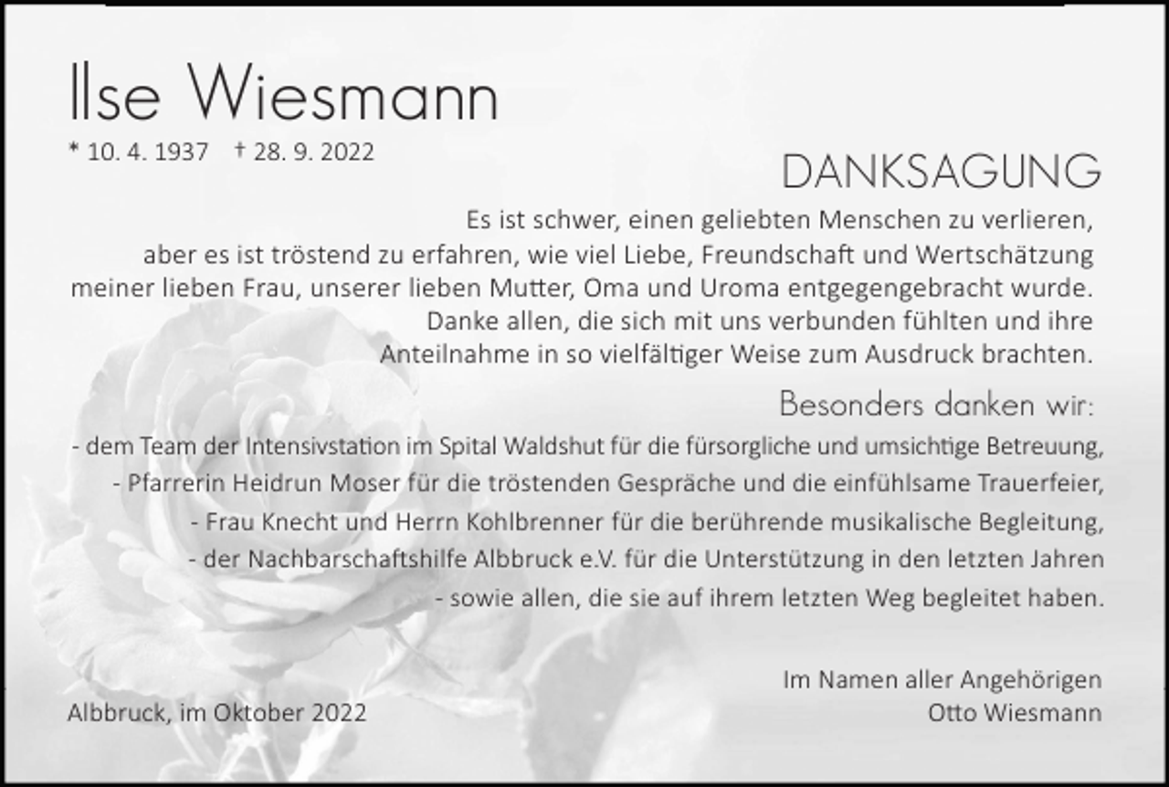 <p>Ilse Wiesmann<br />* 10. 4. 1937 † 28. 9. 2022</p><p>DANKSAGUNG</p><p>Es ist schwer, einen geliebten Menschen zu verlieren,<br />aber es ist tröstend zu erfahren, wie viel Liebe, Freundscha� und Wertschätzung<br />meiner lieben Frau, unserer lieben Mu�er, Oma und Uroma entgegengebracht wurde.<br />Danke allen, die sich mit uns verbunden fühlten und ihre<br />Anteilnahme in so vielfäl�ger Weise zum Ausdruck brachten.</p><p>Besonders danken wir:<br />- dem Team der Intensivsta�on im Spital Waldshut für die fürsorgliche und umsich�ge Betreuung,<br />- Pfarrerin Heidrun Moser für die tröstenden Gespräche und die einfühlsame Trauerfeier,<br />- Frau Knecht und Herrn Kohlbrenner für die berührende musikalische Begleitung,<br />- der Nachbarscha�shilfe Albbruck e.V. für die Unterstützung in den letzten Jahren<br />- sowie allen, die sie auf ihrem letzten Weg begleitet haben.</p><p>Albbruck, im Oktober 2022</p><p>Im Namen aller Angehörigen<br />O�o Wiesmann</p>
