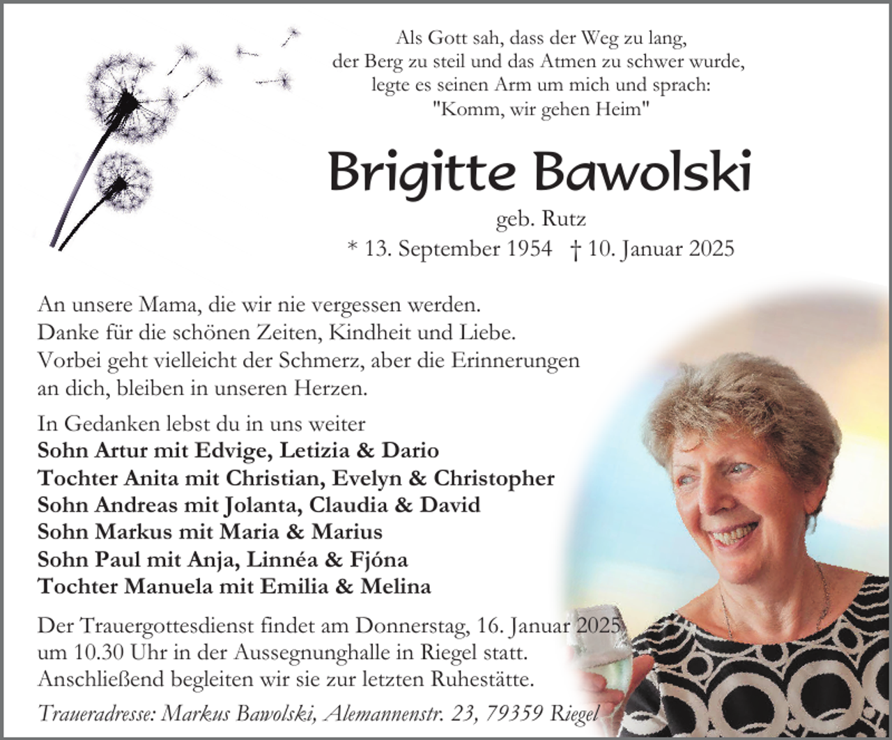 <p>Als Gott sah, dass der Weg zu lang,<br />der Berg zu steil und das Atmen zu schwer wurde,<br />legte es seinen Arm um mich und sprach:<br />"Komm, wir gehen Heim"</p><p>Brigitte Bawolski<br />geb. Rutz<br />* 13. September 1954 † 10. Januar 2025<br />An unsere Mama, die wir nie vergessen werden.<br />Danke für die schönen Zeiten, Kindheit und Liebe.<br />Vorbei geht vielleicht der Schmerz, aber die Erinnerungen<br />an dich, bleiben in unseren Herzen.<br />In Gedanken lebst du in uns weiter<br />Sohn Artur mit Edvige, Letizia &amp; Dario<br />Tochter Anita mit Christian, Evelyn &amp; Christopher<br />Sohn Andreas mit Jolanta, Claudia &amp; David<br />Sohn Markus mit Maria &amp; Marius<br />Sohn Paul mit Anja, Linnéa &amp; Fjóna<br />Tochter Manuela mit Emilia &amp; Melina<br />Der Trauergottesdienst findet am Donnerstag, 16. Januar 2025<br />um 10.30 Uhr in der Aussegnunghalle in Riegel statt.<br />Anschließend begleiten wir sie zur letzten Ruhestätte.<br />Traueradresse: Markus Bawolski, Alemannenstr. 23, 79359 Riegel</p>