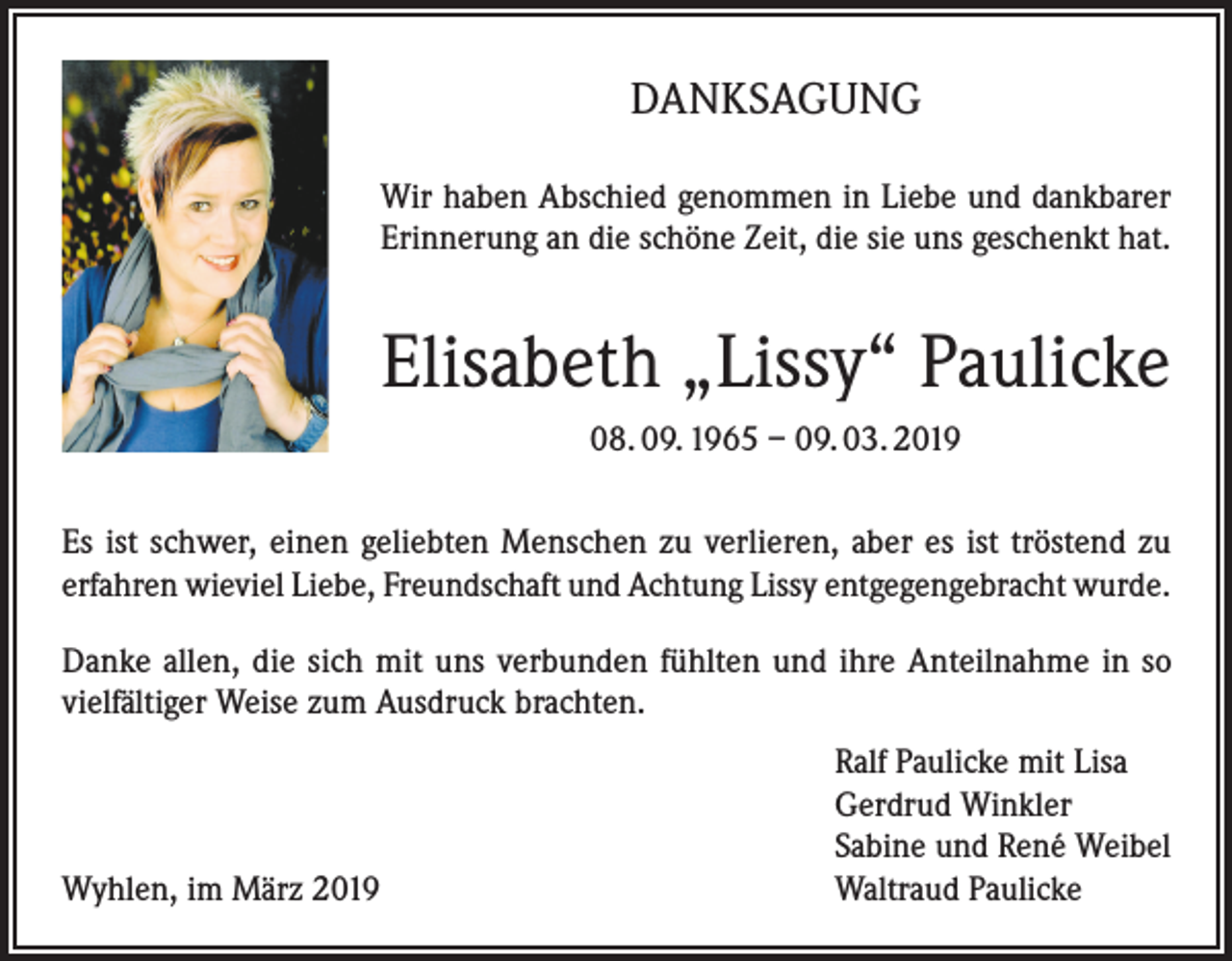 <p>DANKSAGUNG<br />Wir haben Abschied genommen in Liebe und dankbarer<br />Erinnerung an die schöne Zeit, die sie uns geschenkt hat.</p><p>Elisabeth „Lissy“ Paulicke<br />08. 09. 1965 – 09. 03. 2019<br />Es ist schwer, einen geliebten Menschen zu verlieren, aber es ist tröstend zu<br />erfahren wieviel Liebe, Freundschaft und Achtung Lissy entgegengebracht wurde.<br />Danke allen, die sich mit uns verbunden fühlten und ihre Anteilnahme in so<br />vielfältiger Weise zum Ausdruck brachten.</p><p>Wyhlen, im März 2019</p><p>Ralf Paulicke mit Lisa<br />Gerdrud Winkler<br />Sabine und René Weibel<br />Waltraud Paulicke</p>