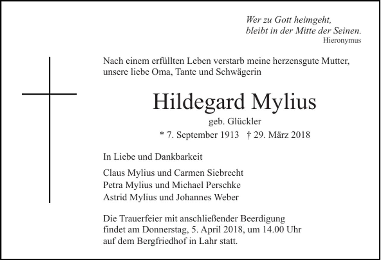 <p>Wer<br />u GGott<br />ott h heimgeht,<br />ei m g e ht,<br />Werz zu<br />bl<br />ei bt iin<br />n dder<br />er Mitte<br />Mitt e dder<br />er SSeinen.<br />e i n e n.<br />bleibt<br />Hi<br />er o n y m us<br />Hieronymus</p><p>N a c h eieinem<br />Nach<br />n e m erf<br />erfüllten<br />üllt e n LLeben<br />e b e n verstarb<br />v erst ar b meine<br />m ei n e herzensgute<br />h er z e n s g ut e Mutter,<br />M utt er,<br />uunsere<br />ns er e liliebe<br />e b e Oma,<br />O m a, Tante<br />Ta nt e uund<br />n d Schwägerin<br />S c h w ä g eri n</p><p>Hil<br />d e g ar d Mylius<br />M yli us<br />Hildegard<br />ggeb.<br />e b. Glückler<br />Gl ü c kl er<br />** 7.<br />7. September<br />S e pt e m b er 11913<br />9 1 3 †† 229.<br />9. März<br />M är z 22</p><p>IInn Liebe<br />Li e b e und<br />u n d Dankbarkeit<br />D a n k b ar k eit<br />Cl a us Mylius<br />Claus<br />M yli us uund<br />n d CCarmen<br />ar m e n Siebrecht<br />Si e br e c ht<br />PPetra<br />etr a Mylius<br />M yli us uund<br />n d Michael<br />Mi c h a e l Perschke<br />P ers c h k e<br />Astrid<br />Astri<br />d Mylius<br />M yli us uund<br />n d J Johannes<br />o h a n n es Weber<br />We b er<br />Di e TrTrauerfeier<br />Die<br />a u erf ei er mit<br />mit aanschließender<br />ns c h li e ß e n d er Beerdigung<br />B e er di g u n g<br />findet<br />fi<br />n d et am<br />a m Donnerstag,<br />D o n n erst a g, 5.<br />5. April<br />A pril 22018,<br />0 1 8, uum<br />m 114.00<br />4. UUhr<br />h r<br />aauf<br />uf dem<br />d e m Bergfriedhof<br />B er gfri e d h of iinn Lahr<br />L a hr st<br />statt.<br />att.</p>