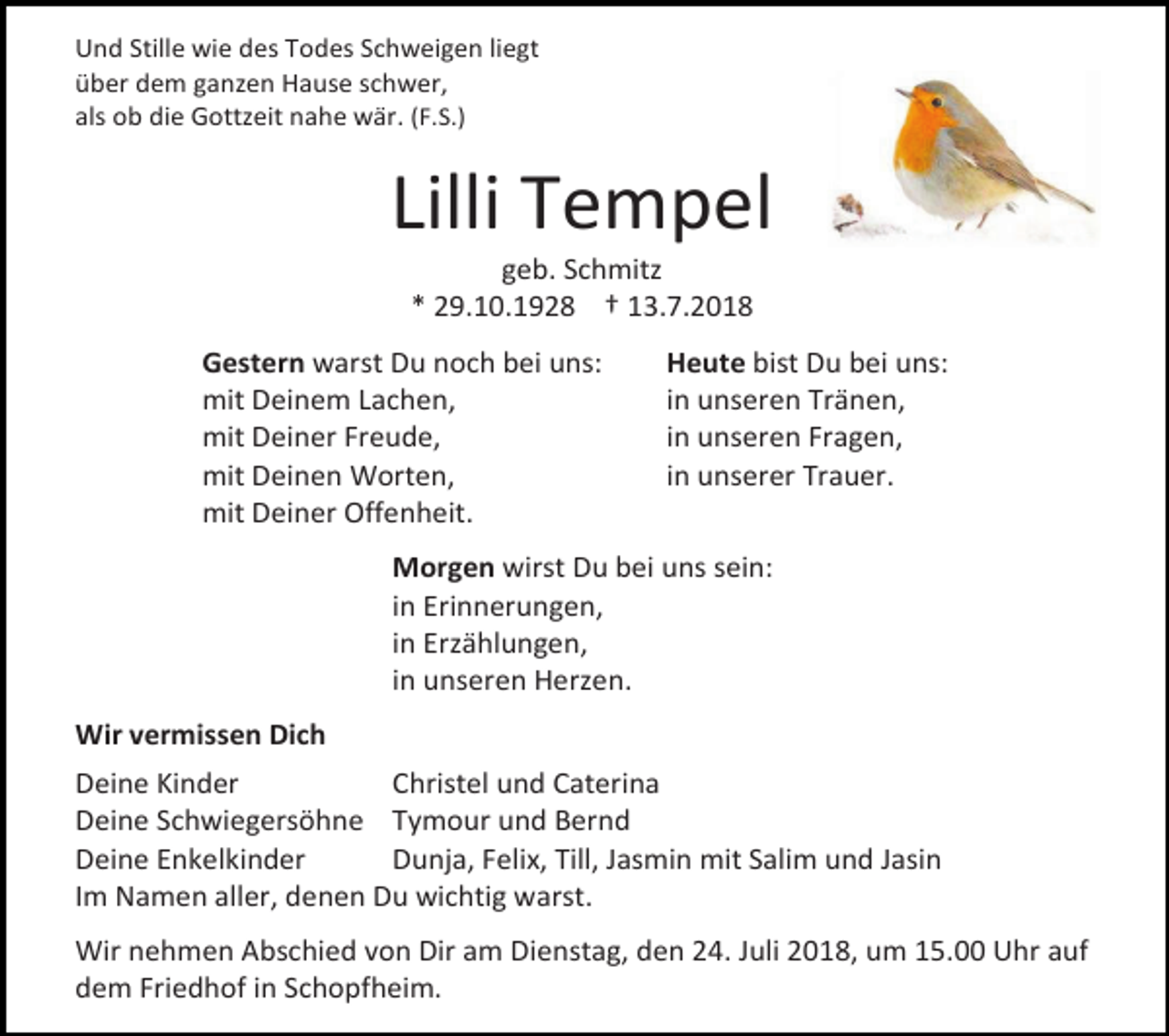 <p>Und Stille wie des Todes Schweigen liegt<br />über dem ganzen Hause schwer,<br />als ob die Gottzeit nahe wär. (F.S.)</p><p>Lilli Tempel<br />geb. Schmitz<br />* 29.10.1928 † 13.7.2018<br />Gestern warst Du noch bei uns:<br />mit Deinem Lachen,<br />mit Deiner Freude,<br />mit Deinen Worten,<br />mit Deiner Offenheit.</p><p>Heute bist Du bei uns:<br />in unseren Tränen,<br />in unseren Fragen,<br />in unserer Trauer.</p><p>Morgen wirst Du bei uns sein:<br />in Erinnerungen,<br />in Erzählungen,<br />in unseren Herzen.<br />Wir vermissen Dich<br />Deine Kinder<br />Christel und Caterina<br />Deine Schwiegersöhne Tymour und Bernd<br />Deine Enkelkinder<br />Dunja, Felix, Till, Jasmin mit Salim und Jasin<br />Im Namen aller, denen Du wichtig warst.<br />Wir nehmen Abschied von Dir am Dienstag, den 24. Juli 2018, um 15.00 Uhr auf<br />dem Friedhof in Schopfheim.</p>