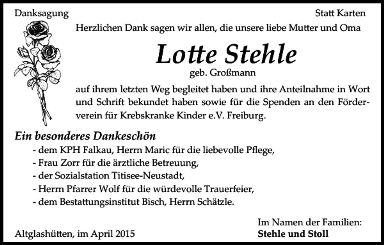 <p>Danksagung</p><p>Sta� Karten<br />Herzlichen Dank sagen wir allen, die unsere liebe Mu�er und Oma</p><p>Lo�e Stehle<br />geb. Großmann</p><p>auf ihrem le�ten Weg begleitet haben und ihre Anteilnahme in Wort<br />und Schrift bekundet haben sowie für die Spenden an den Förder­<br />verein für Krebskranke Kinder e.V. Freiburg.</p><p>Ein besonderes Dankeschön</p><p>­ dem KPH Falkau, Herrn Maric für die liebevolle Pﬂege,<br />­ Frau Zorr für die ärztliche Betreuung,<br />­ der Sozialstation Titisee­Neustadt,<br />­ Herrn Pfarrer Wolf für die würdevolle Trauerfeier,<br />­ dem Besta�ungsinstitut Bisch, Herrn Schä�le.</p><p>Altglashü�en, im April 2015</p><p>Im Namen der Familien:<br />Stehle und Stoll</p>