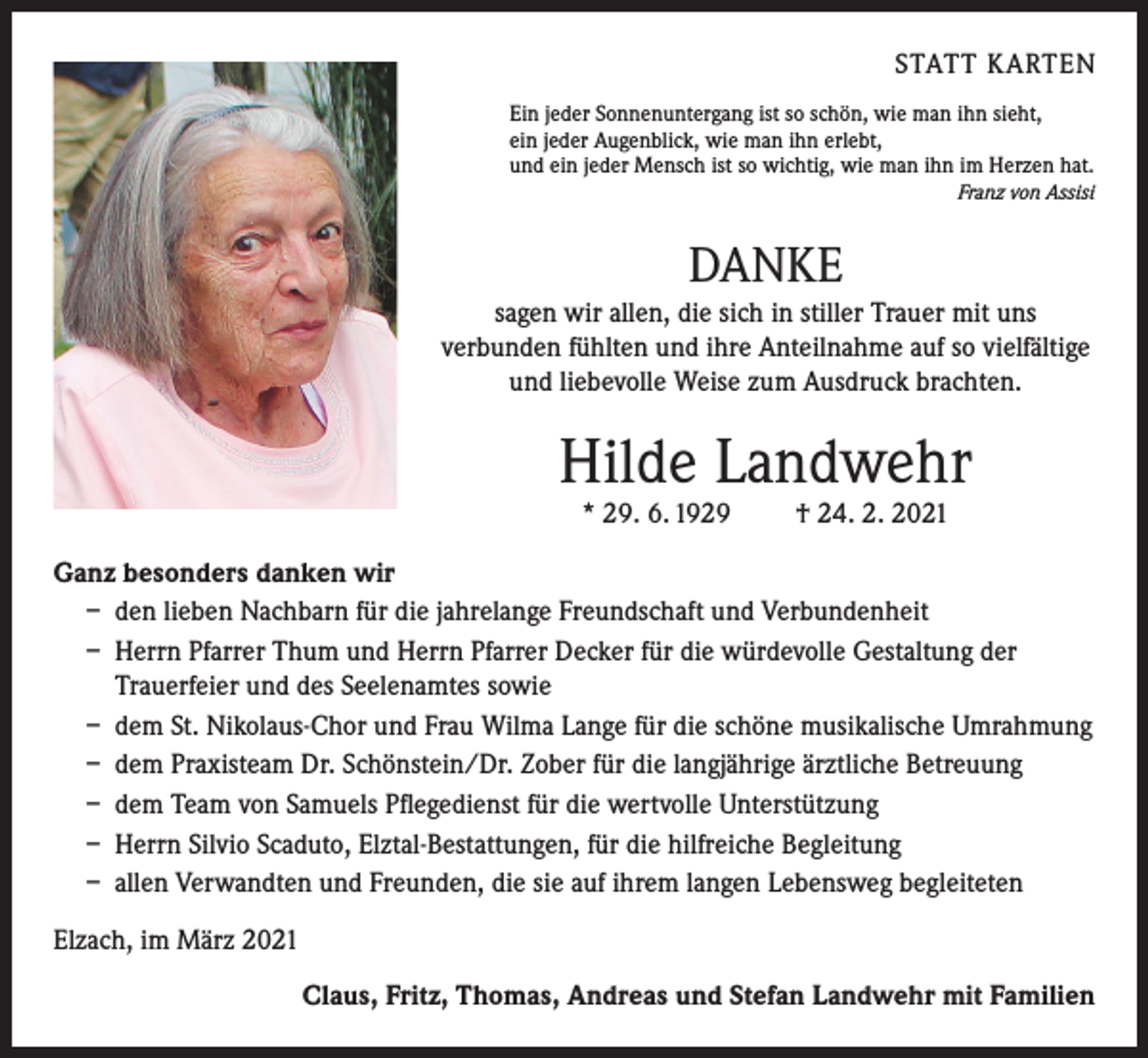 <p>STATT KARTEN<br />Ein jeder Sonnenuntergang ist so schön, wie man ihn sieht,<br />ein jeder Augenblick, wie man ihn erlebt,<br />und ein jeder Mensch ist so wichtig, wie man ihn im Herzen hat.</p><p>Franz von Assisi</p><p>DANKE<br />sagen wir allen, die sich in stiller Trauer mit uns<br />verbunden fühlten und ihre Anteilnahme auf so vielfältige<br />und liebevolle Weise zum Ausdruck brachten.</p><p>Hilde Landwehr<br />* 29. 6. 1929</p><p>† 24. 2. 2021</p><p>Ganz besonders danken wir<br />– den lieben Nachbarn für die jahrelange Freundschaft und Verbundenheit<br />– Herrn Pfarrer Thum und Herrn Pfarrer Decker für die würdevolle Gestaltung der<br />Trauerfeier und des Seelenamtes sowie<br />– dem St. Nikolaus-Chor und Frau Wilma Lange für die schöne musikalische Umrahmung<br />– dem Praxisteam Dr. Schönstein/Dr. Zober für die langjährige ärztliche Betreuung<br />– dem Team von Samuels Pflegedienst für die wertvolle Unterstützung<br />– Herrn Silvio Scaduto, Elztal-Bestattungen, für die hilfreiche Begleitung<br />– allen Verwandten und Freunden, die sie auf ihrem langen Lebensweg begleiteten<br />Elzach, im März 2021<br />Claus, Fritz, Thomas, Andreas und Stefan Landwehr mit Familien</p>
