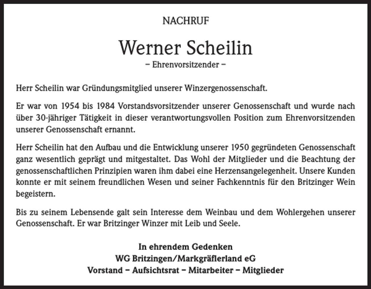 <p>NACHRUF</p><p>Werner Scheilin<br />– Ehrenvorsitzender –</p><p>Herr Scheilin war Gründungsmitglied unserer Winzergenossenschaft.<br />Er war von 1954 bis 1984 Vorstandsvorsitzender unserer Genossenschaft und wurde nach<br />über 30-jähriger Tätigkeit in dieser verantwortungsvollen Position zum Ehrenvorsitzenden<br />unserer Genossenschaft ernannt.<br />Herr Scheilin hat den Aufbau und die Entwicklung unserer 1950 gegründeten Genossenschaft<br />ganz wesentlich geprägt und mitgestaltet. Das Wohl der Mitglieder und die Beachtung der<br />genossenschaftlichen Prinzipien waren ihm dabei eine Herzensangelegenheit. Unsere Kunden<br />konnte er mit seinem freundlichen Wesen und seiner Fachkenntnis für den Britzinger Wein<br />begeistern.<br />Bis zu seinem Lebensende galt sein Interesse dem Weinbau und dem Wohlergehen unserer<br />Genossenschaft. Er war Britzinger Winzer mit Leib und Seele.<br />In ehrendem Gedenken<br />WG Britzingen/Markgräflerland eG<br />Vorstand – Aufsichtsrat – Mitarbeiter – Mitglieder</p>
