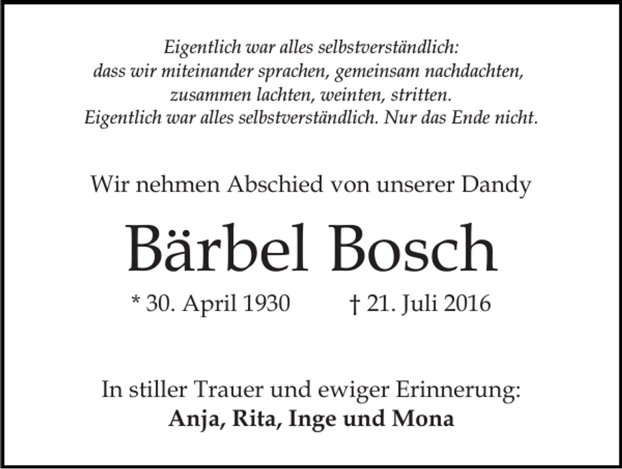 <p>Eigentlich war alles selbstverständlich:<br />dass wir miteinander sprachen, gemeinsam nachdachten,<br />zusammen lachten, weinten, stritten.<br />Eigentlich war alles selbstverständlich. Nur das Ende nicht.</p><p>Wir nehmen Abschied von unserer Dandy</p><p>Bärbel Bosch<br />* 30. April 1930</p><p>† 21. Juli 2016</p><p>In stiller Trauer und ewiger Erinnerung:<br />Anja, Rita, Inge und Mona</p>