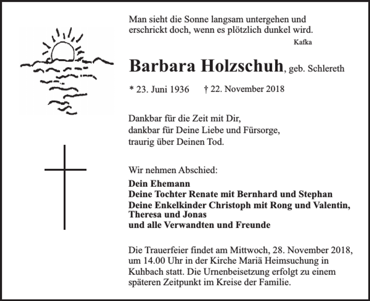<p>Man sieht die Sonne langsam untergehen und<br />erschrickt doch, wenn es plötzlich dunkel wird.<br />Kafka</p><p>Barbara Holzschuh, geb. Schlereth<br />* 23. Juni 1936</p><p>† 22. November 2018</p><p>Dankbar für die Zeit mit Dir,<br />dankbar für Deine Liebe und Fürsorge,<br />traurig über Deinen Tod.<br />Wir nehmen Abschied:<br />Dein Ehemann<br />Deine Tochter Renate mit Bernhard und Stephan<br />Deine Enkelkinder Christoph mit Rong und Valentin,<br />Theresa und Jonas<br />und alle Verwandten und Freunde<br />Die Trauerfeier findet am Mittwoch, 28. November 2018,<br />um 14.00 Uhr in der Kirche Mariä Heimsuchung in<br />Kuhbach statt. Die Urnenbeisetzung erfolgt zu einem<br />späteren Zeitpunkt im Kreise der Familie.</p>