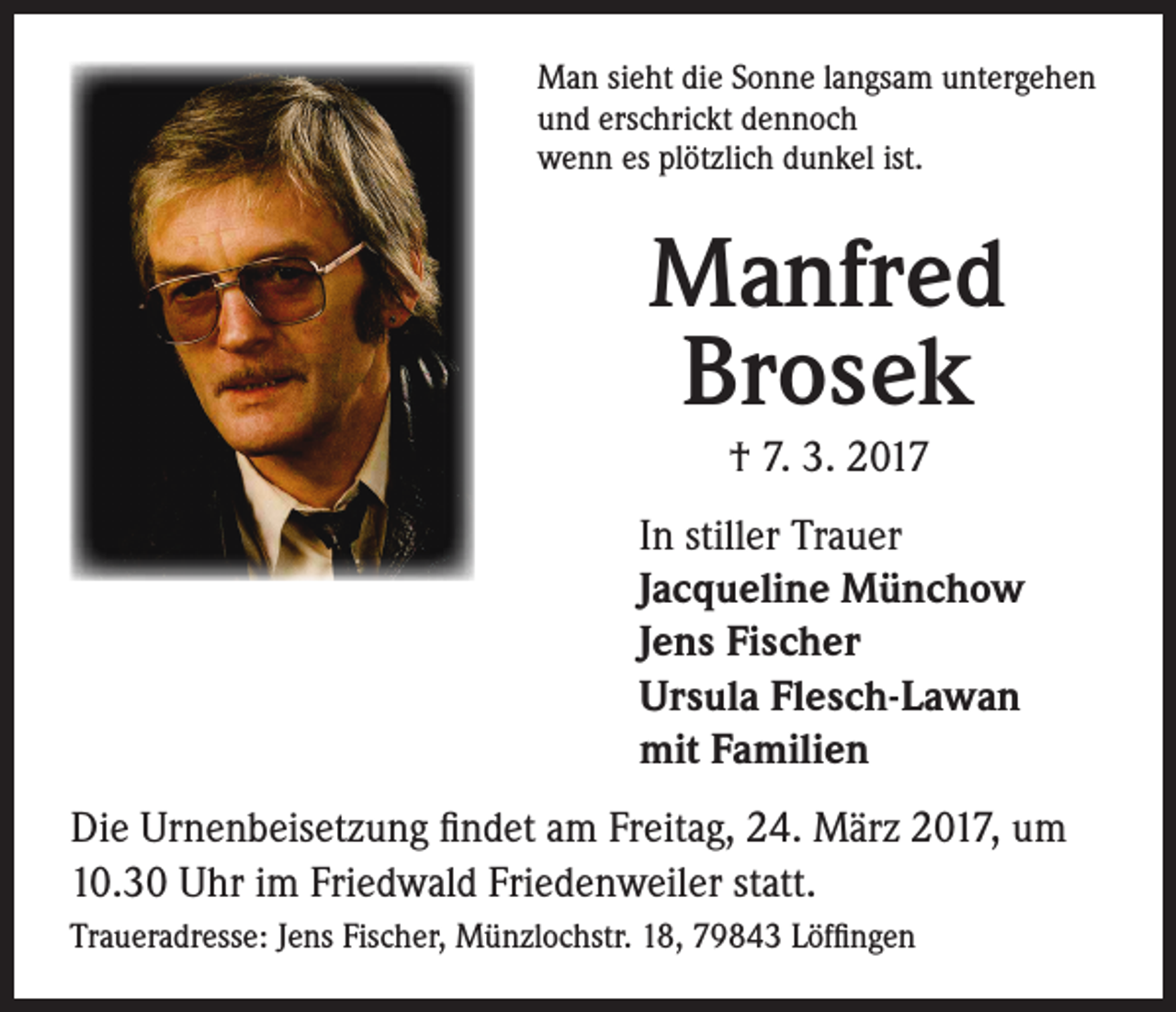 <p>Man sieht die Sonne langsam untergehen<br />und erschrickt dennoch<br />wenn es plötzlich dunkel ist.</p><p>Manfred<br />Brosek<br />† 7. 3. 2017<br />In stiller Trauer<br />Jacqueline Münchow<br />Jens Fischer<br />Ursula Flesch-Lawan<br />mit Familien</p><p>Die Urnenbeisetzung findet am Freitag, 24. März 2017, um<br />10.30 Uhr im Friedwald Friedenweiler statt.<br />Traueradresse: Jens Fischer, Münzlochstr. 18, 79843 Löffingen</p>