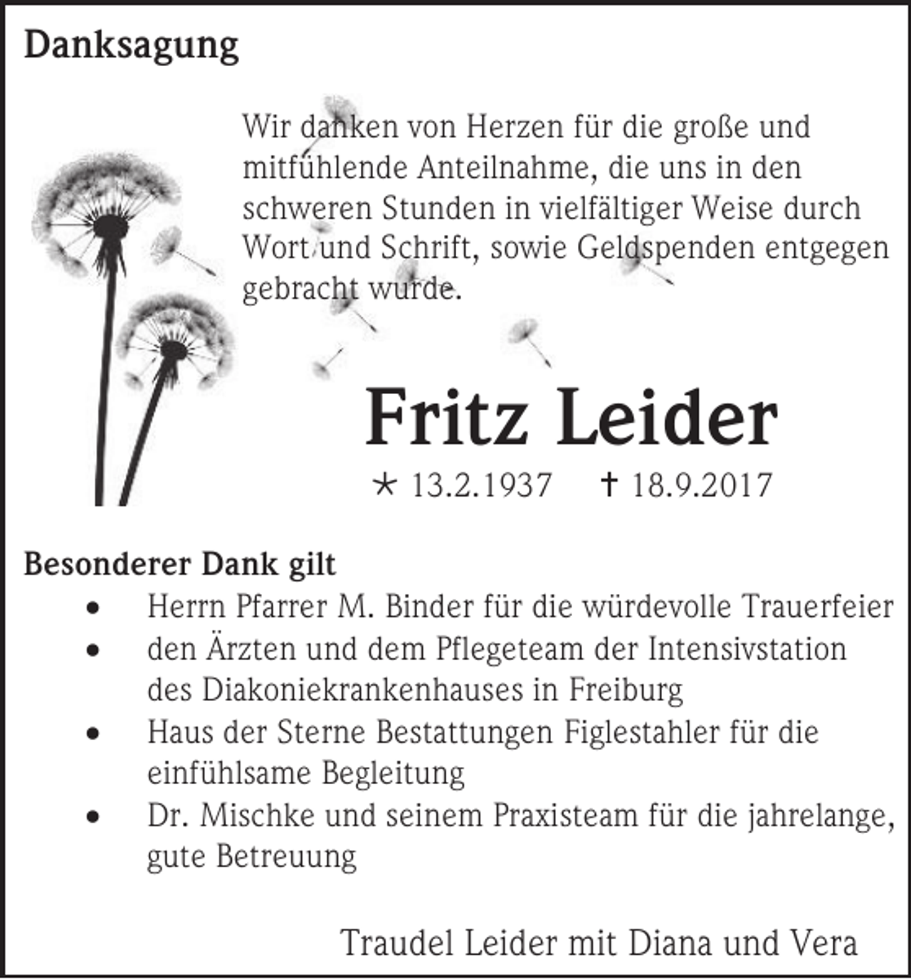 <p>DDanksagung<br />a n ks a g u n g<br />Wir d danken<br />Wir<br />a n k e n v von<br />o n HHerzen<br />er z e n f ür<br />fürdidie<br />e gr<br />große<br />o ß e und<br />und<br />mitfühlende<br />mitf<br />ü hl e n d e AAnteilnahme,<br />nt eil n a h m e, didie<br />e uuns<br />ns i nindden<br />en<br />sschweren<br />c h w er e n Stunden<br />St u n d e n iinn vielfältiger<br />vi elf älti g er Weise<br />W eis e durch<br />d ur c h<br />WWort<br />ort uund<br />n d S Schrift,<br />c hrift, ssowie<br />o wi e Geldspenden<br />G el ds p e n d e n eentgegen<br />nt g e g e n<br />ggebracht<br />e br a c ht wurde.<br />w ur d e.</p><p>Fritz<br />Frit<br />z LLeider<br />ei d er<br /> 113.2.1937<br />3. 2. 1 9 3 7</p><p> 118.9.2017<br />8. 9. 2 0 1 7</p><p>BBesonderer<br />e s o n d er er Dank<br />D a n k gilt<br />gilt<br /> HHerrn<br />err n Pf<br />Pfarrer<br />arr er M.<br />M. Bi<br />Binder<br />n d er ffür<br />ür di<br />die<br />e wwürdevolle<br />ür d e v oll e TTrauerfeier<br />r a u erf ei er<br /> dden<br />e n Ärzten<br />Är zt e n und<br />u n d dem<br />d e m Pfl<br />Pflegeteam<br />e g et e a m der<br />d er IIntensivstation<br />nt e nsi vst ati o n<br />ddes<br />es DDiakoniekrankenhauses<br />i a k o ni e kr a n k e n h a uses iinn Freiburg<br />Fr ei b ur g<br /> HHaus<br />a us dder<br />er StSterne<br />er n e BBestattungen<br />est att u n g e n Fi<br />Figlestahler<br />gl est a hl er ffür<br />ür di<br />die<br />e<br />einfühlsame<br />ei<br />nf ü hls a m e Begleitung<br />B e gl eit u n g<br /> DDr.<br />r. Mis<br />Mischke<br />c h k e u und<br />n d s ei<br />seinem<br />n e m Pr<br />Praxisteam<br />a xist e a m ffür<br />ür di<br />die<br />e jjahrelange,<br />a hr el a n g e ,<br />ggute<br />ut e BBetreuung<br />etr e u u n g</p><p>Traudel<br />Tr<br />a u d el LLeider<br />ei d er mit<br />mit Diana<br />Di a n a uund<br />n d Vera<br />V er a</p>