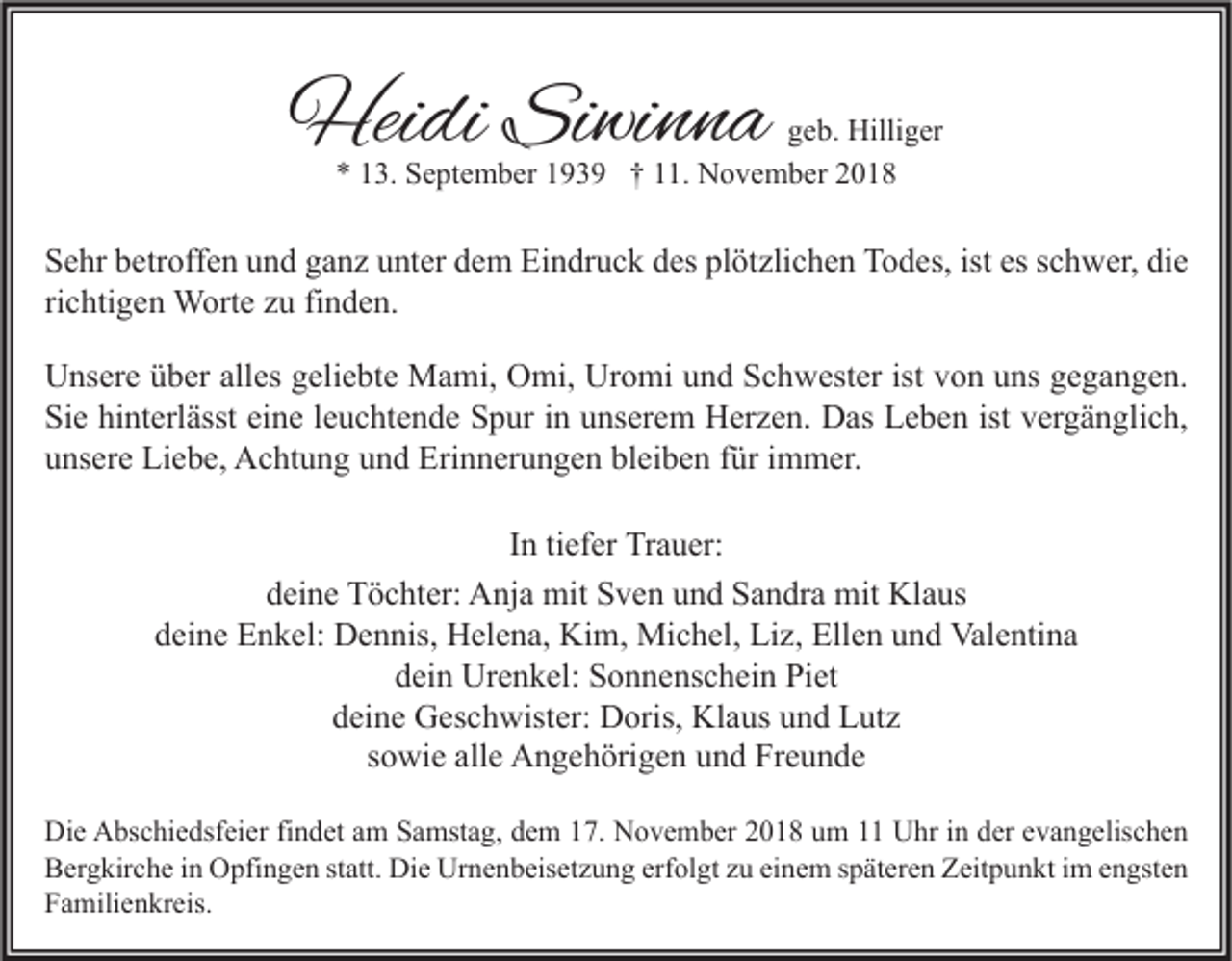 <p>Heidi Siwinna</p><p>geb. Hilliger<br />* 13. September 1939 † 11. November 2018</p><p>Sehr betroffen und ganz unter dem Eindruck des plötzlichen Todes, ist es schwer, die<br />richtigen Worte zu finden.<br />Unsere über alles geliebte Mami, Omi, Uromi und Schwester ist von uns gegangen.<br />Sie hinterlässt eine leuchtende Spur in unserem Herzen. Das Leben ist vergänglich,<br />unsere Liebe, Achtung und Erinnerungen bleiben für immer.<br />In tiefer Trauer:<br />deine Töchter: Anja mit Sven und Sandra mit Klaus<br />deine Enkel: Dennis, Helena, Kim, Michel, Liz, Ellen und Valentina<br />dein Urenkel: Sonnenschein Piet<br />deine Geschwister: Doris, Klaus und Lutz<br />sowie alle Angehörigen und Freunde<br />Die Abschiedsfeier findet am Samstag, dem 17. November 2018 um 11 Uhr in der evangelischen<br />Bergkirche in Opfingen statt. Die Urnenbeisetzung erfolgt zu einem späteren Zeitpunkt im engsten<br />Familienkreis.</p>