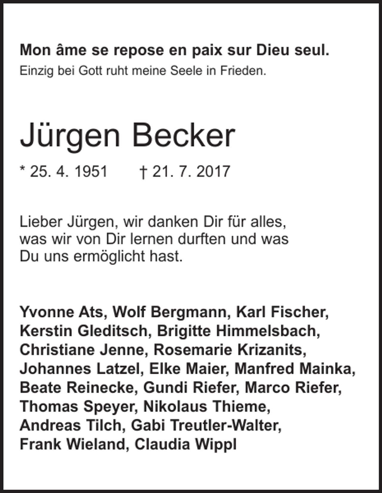 <p>Mon âme se repose en paix sur Dieu seul.<br />Einzig bei Gott ruht meine Seele in Frieden.</p><p>Jürgen Becker<br />* 25. 4. 1951 † 21. 7. 2017<br />Lieber Jürgen, wir danken Dir für alles,<br />was wir von Dir lernen durften und was<br />Du uns ermöglicht hast.<br />Yvonne Ats, Wolf Bergmann, Karl Fischer,<br />Kerstin Gleditsch, Brigitte Himmelsbach,<br />Christiane Jenne, Rosemarie Krizanits,<br />Johannes Latzel, Elke Maier, Manfred Mainka,<br />Beate Reinecke, Gundi Riefer, Marco Riefer,<br />Thomas Speyer, Nikolaus Thieme,<br />Andreas Tilch, Gabi Treutler-Walter,<br />Frank Wieland, Claudia Wippl</p>