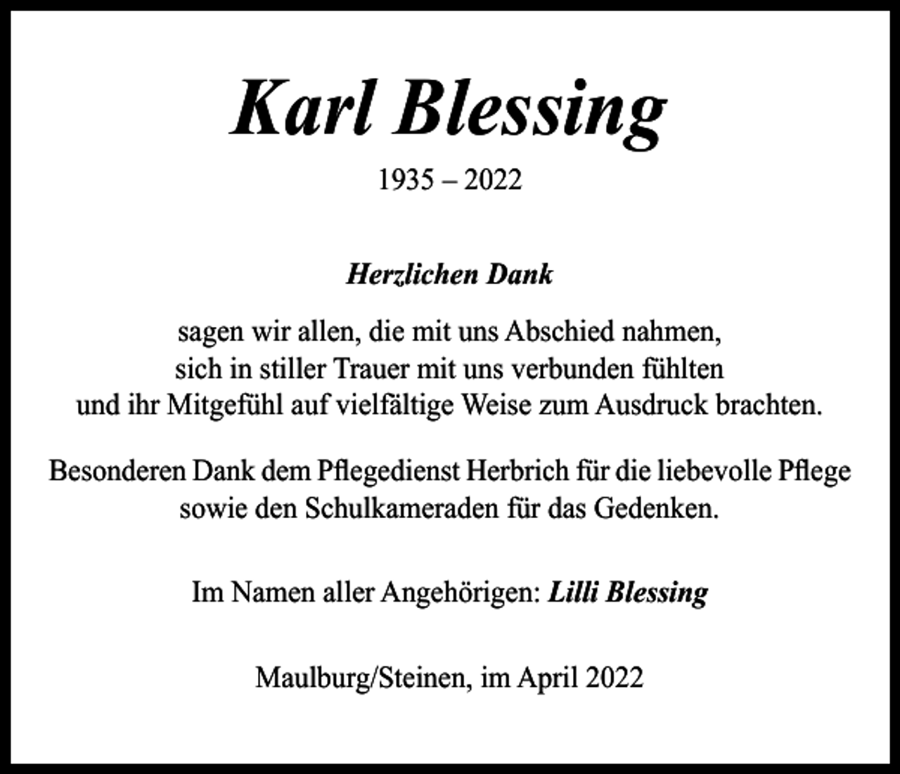 <p>Karl Blessing<br />1935 – 2022</p><p>Herzlichen Dank<br />sagen wir allen, die mit uns Abschied nahmen,<br />sich in stiller Trauer mit uns verbunden fühlten<br />und ihr Mitgefühl auf vielfältige Weise zum Ausdruck brachten.<br />Besonderen Dank dem Pflegedienst Herbrich für die liebevolle Pflege<br />sowie den Schulkameraden für das Gedenken.<br />Im Namen aller Angehörigen: Lilli Blessing<br />Maulburg/Steinen, im April 2022</p>