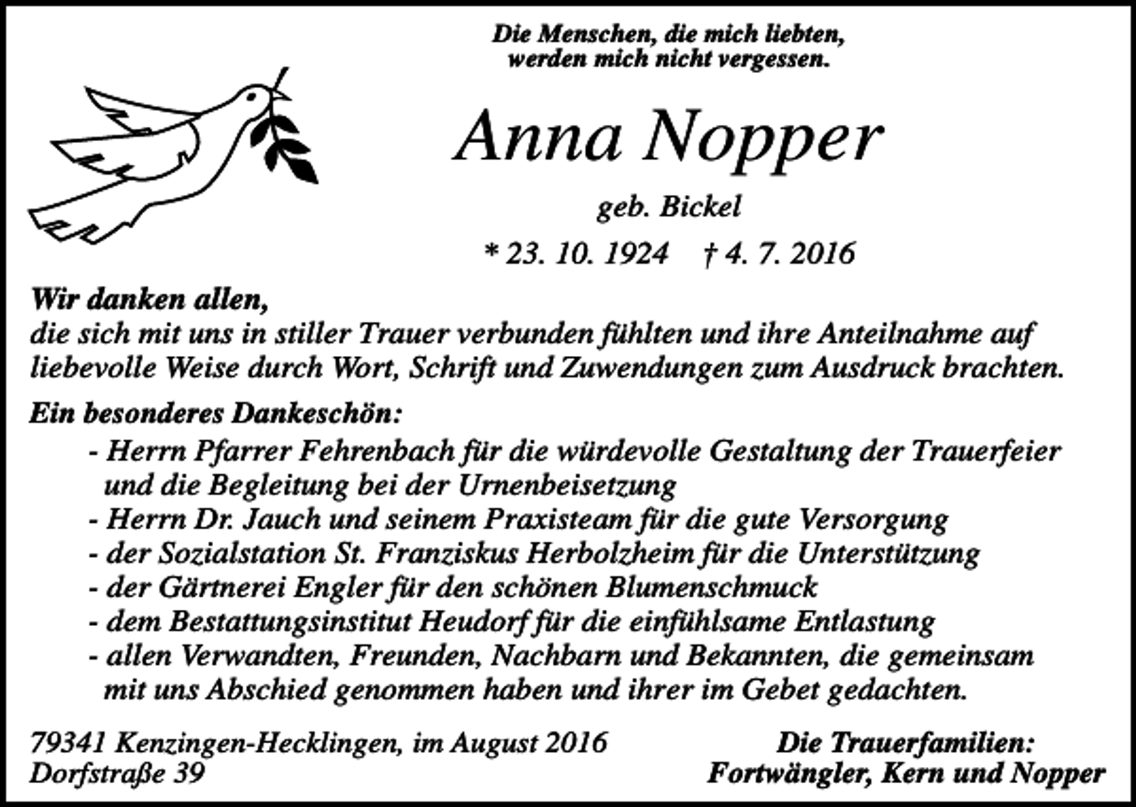 <p>Die Menschen, die mich liebten,<br />werden mich nicht vergessen.</p><p>Anna Nopper<br />geb. Bickel<br />* 23. 10. 1924</p><p>† 4. 7. 2016</p><p>Wir danken allen,<br />die sich mit uns in stiller Trauer verbunden fühlten und ihre Anteilnahme auf<br />liebevolle Weise durch Wort, Schrift und Zuwendungen zum Ausdruck brachten.<br />Ein besonderes Dankeschön:<br />- Herrn Pfarrer Fehrenbach für die würdevolle Gestaltung der Trauerfeier<br />und die Begleitung bei der Urnenbeisetzung<br />- Herrn Dr. Jauch und seinem Praxisteam für die gute Versorgung<br />- der Sozialstation St. Franziskus Herbolzheim für die Unterstützung<br />- der Gärtnerei Engler für den schönen Blumenschmuck<br />- dem Bestattungsinstitut Heudorf für die einfühlsame Entlastung<br />- allen Verwandten, Freunden, Nachbarn und Bekannten, die gemeinsam<br />mit uns Abschied genommen haben und ihrer im Gebet gedachten.<br />79341 Kenzingen-Hecklingen, im August 2016<br />Dorfstraße 39</p><p>Die Trauerfamilien:<br />Fortwängler, Kern und Nopper</p>
