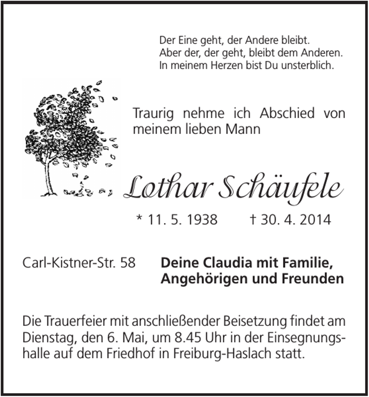 <p>Der Eine geht, der Andere bleibt.<br />Aber der, der geht, bleibt dem Anderen.<br />In meinem Herzen bist Du unsterblich.</p><p>Traurig nehme ich Abschied von<br />meinem lieben Mann</p><p>Lothar Schäufele<br />* 11. 5. 1938<br />Carl-Kistner-Str. 58</p><p>† 30. 4. 2014</p><p>Deine Claudia mit Familie,<br />Angehörigen und Freunden</p><p>Die Trauerfeier mit anschließender Beisetzung findet am<br />Dienstag, den 6. Mai, um 8.45 Uhr in der Einsegnungshalle auf dem Friedhof in Freiburg-Haslach statt.</p>