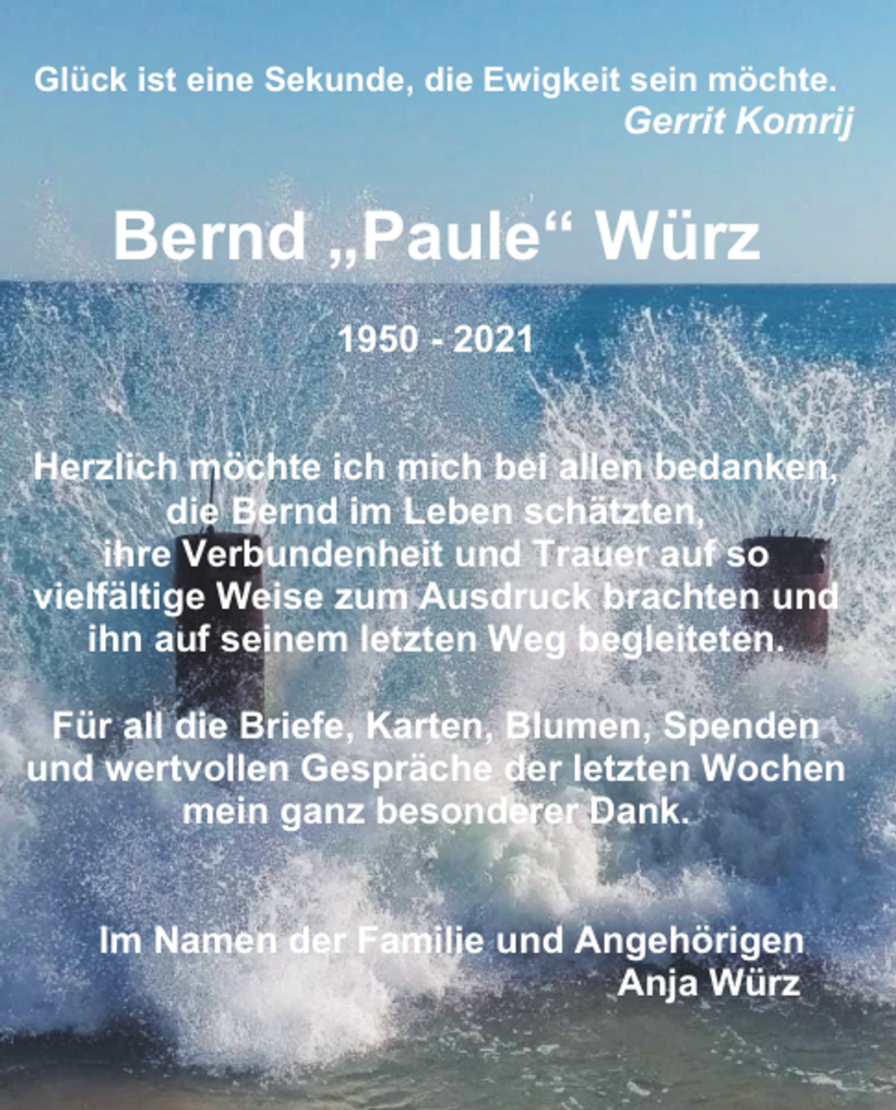 <p>Glück ist eine Sekunde, die Ewigkeit sein möchte.</p><p>Gerrit Komrij</p><p>Bernd „Paule“ Würz<br />1950 - 2021<br />Herzlich möchte ich mich bei allen bedanken,<br />die Bernd im Leben schätzten,<br />ihre Verbundenheit und Trauer auf so<br />vielfältige Weise zum Ausdruck brachten und<br />ihn auf seinem letzten Weg begleiteten.<br />Für all die Briefe, Karten, Blumen, Spenden<br />und wertvollen Gespräche der letzten Wochen<br />mein ganz besonderer Dank.</p><p>Im Namen der Familie und Angehörigen<br />Anja Würz</p>