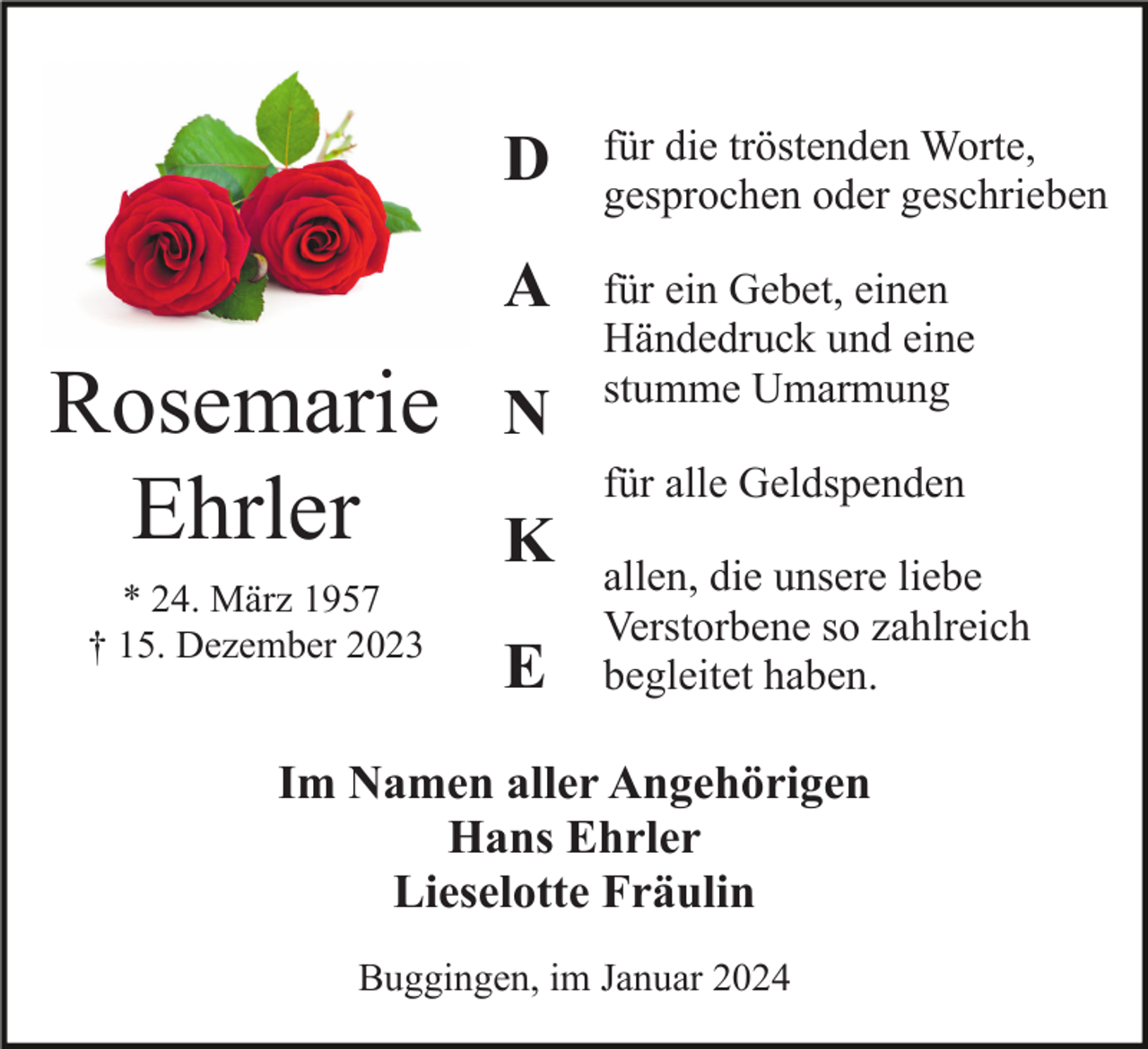<p>Rosemarie<br />Ehrler<br />* 24. März 1957<br />† 15. Dezember 2023</p><p>D</p><p>für die tröstenden Worte,<br />gesprochen oder geschrieben</p><p>A</p><p>für ein Gebet, einen<br />Händedruck und eine<br />stumme Umarmung</p><p>N<br />K<br />E</p><p>für alle Geldspenden<br />allen, die unsere liebe<br />Verstorbene so zahlreich<br />begleitet haben.</p><p>Im Namen aller Angehörigen<br />Hans Ehrler<br />Lieselotte Fräulin<br />Buggingen, im Januar 2024</p>