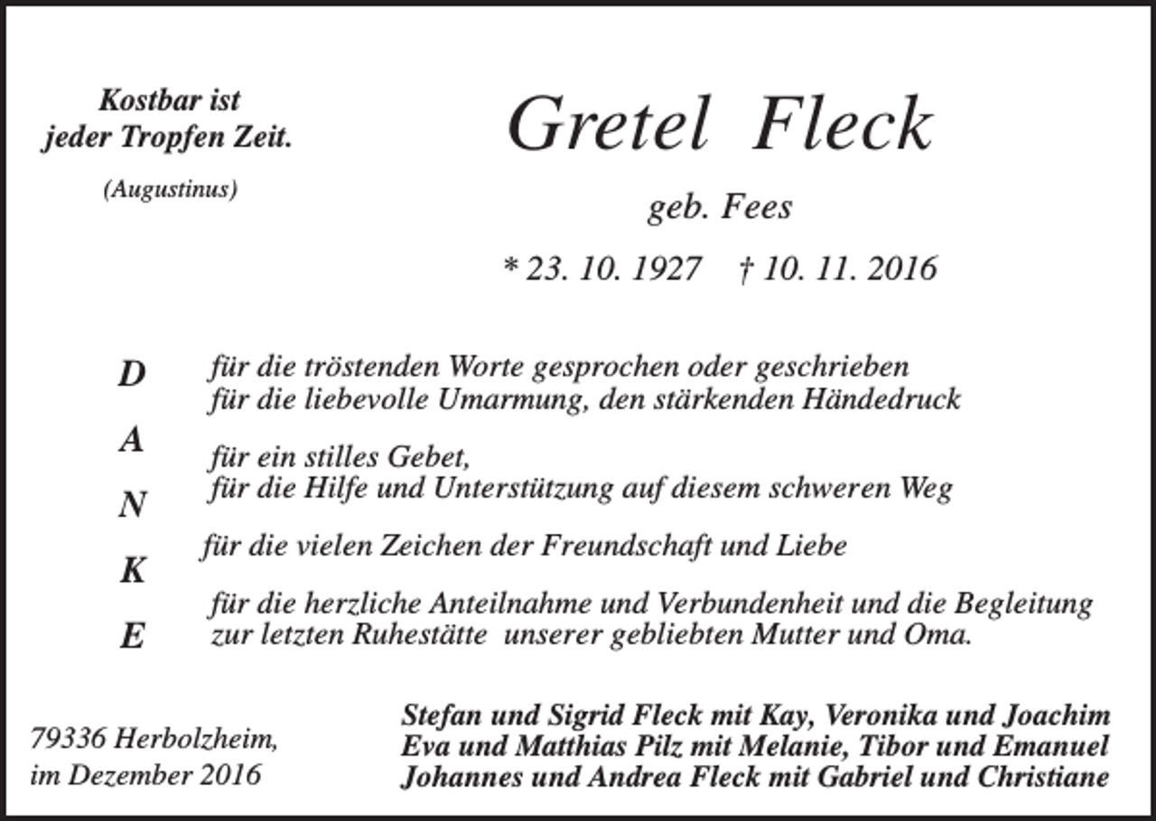 <p>Kostbar ist<br />jeder Tropfen Zeit.<br />(Augustinus)</p><p>Gretel Fleck<br />geb. Fees<br />* 23. 10. 1927</p><p>D<br />A<br />N<br />K<br />E</p><p>† 10. 11. 2016</p><p>für die tröstenden Worte gesprochen oder geschrieben<br />für die liebevolle Umarmung, den stärkenden Händedruck<br />für ein stilles Gebet,<br />für die Hilfe und Unterstützung auf diesem schweren Weg<br />für die vielen Zeichen der Freundschaft und Liebe<br />für die herzliche Anteilnahme und Verbundenheit und die Begleitung<br />zur letzten Ruhestätte unserer gebliebten Mutter und Oma.</p><p>79336 Herbolzheim,<br />im Dezember 2016</p><p>Stefan und Sigrid Fleck mit Kay, Veronika und Joachim<br />Eva und Matthias Pilz mit Melanie, Tibor und Emanuel<br />Johannes und Andrea Fleck mit Gabriel und Christiane</p>