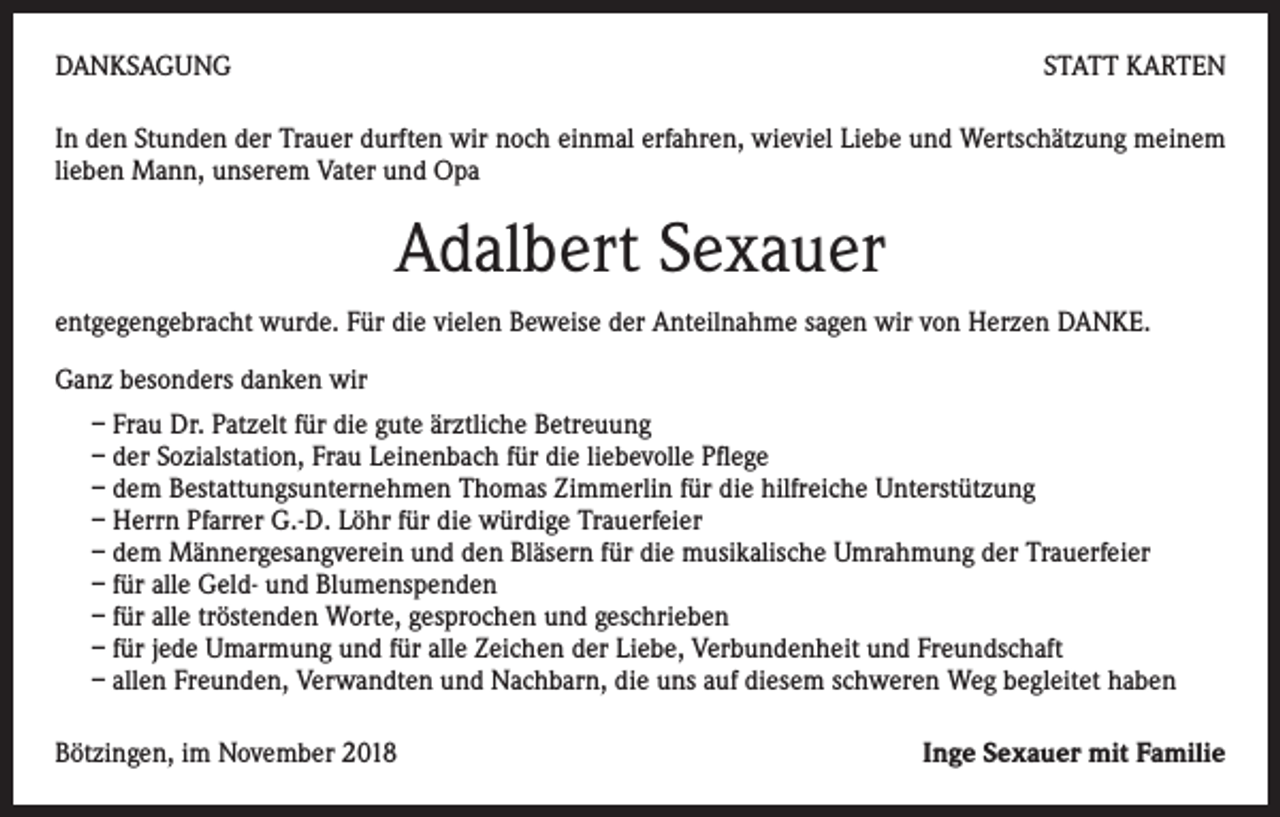 <p>DANKSAGUNG</p><p>STATT KARTEN</p><p>In den Stunden der Trauer durften wir noch einmal erfahren, wieviel Liebe und Wertschätzung meinem<br />lieben Mann, unserem Vater und Opa</p><p>Adalbert Sexauer<br />entgegengebracht wurde. Für die vielen Beweise der Anteilnahme sagen wir von Herzen DANKE.<br />Ganz besonders danken wir<br />– Frau Dr. Patzelt für die gute ärztliche Betreuung<br />– der Sozialstation, Frau Leinenbach für die liebevolle Pflege<br />– dem Bestattungsunternehmen Thomas Zimmerlin für die hilfreiche Unterstützung<br />– Herrn Pfarrer G.-D. Löhr für die würdige Trauerfeier<br />– dem Männergesangverein und den Bläsern für die musikalische Umrahmung der Trauerfeier<br />– für alle Geld- und Blumenspenden<br />– für alle tröstenden Worte, gesprochen und geschrieben<br />– für jede Umarmung und für alle Zeichen der Liebe, Verbundenheit und Freundschaft<br />– allen Freunden, Verwandten und Nachbarn, die uns auf diesem schweren Weg begleitet haben<br />Bötzingen, im November 2018</p><p>Inge Sexauer mit Familie</p>