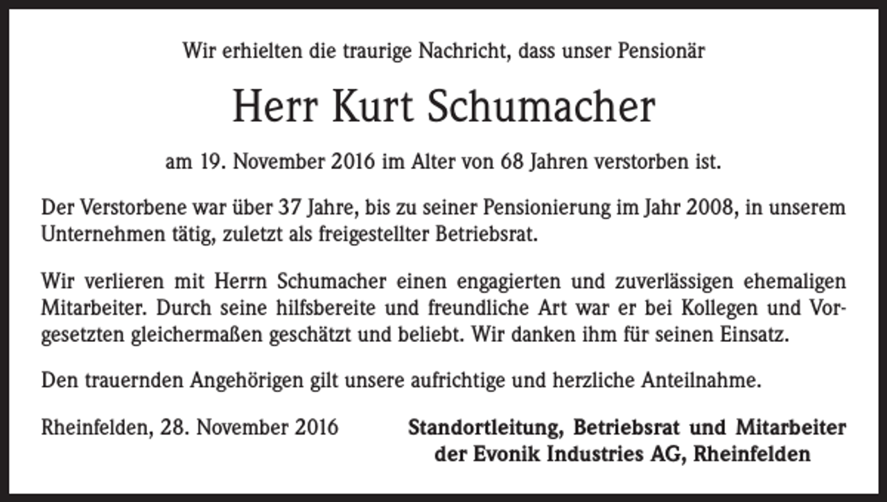 <p>Wir erhielten die traurige Nachricht, dass unser Pensionär</p><p>Herr Kurt Schumacher<br />am 19. November 2016 im Alter von 68 Jahren verstorben ist.<br />Der Verstorbene war über 37 Jahre, bis zu seiner Pensionierung im Jahr 2008, in unserem<br />Unternehmen tätig, zuletzt als freigestellter Betriebsrat.<br />Wir verlieren mit Herrn Schumacher einen engagierten und zuverlässigen ehemaligen<br />Mitarbeiter. Durch seine hilfsbereite und freundliche Art war er bei Kollegen und Vorgesetzten gleichermaßen geschätzt und beliebt. Wir danken ihm für seinen Einsatz.<br />Den trauernden Angehörigen gilt unsere aufrichtige und herzliche Anteilnahme.<br />Rheinfelden, 28. November 2016</p><p>Standortleitung, Betriebsrat und Mitarbeiter<br />der Evonik Industries AG, Rheinfelden</p>
