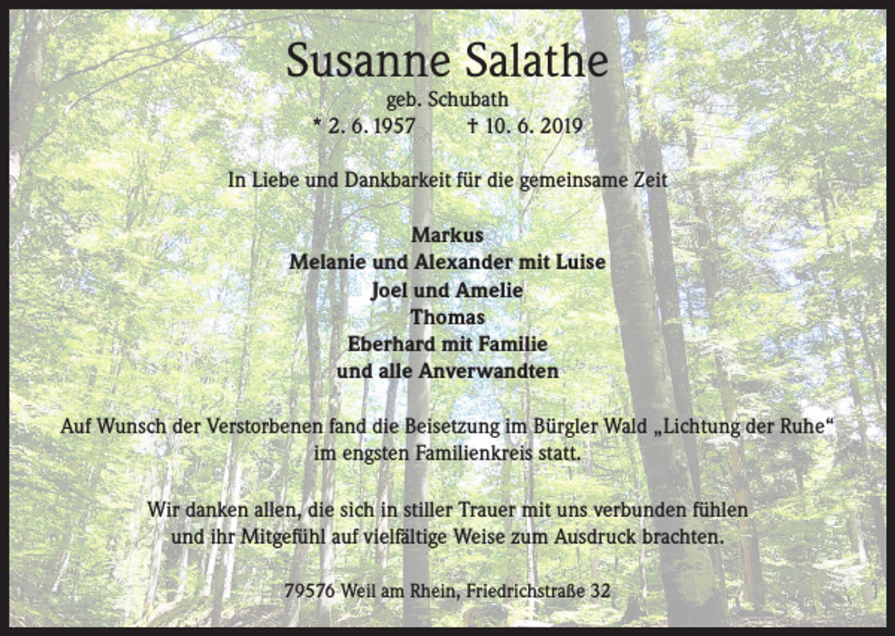 <p>Susanne Salathe<br />geb. Schubath<br />* 2. 6. 1957<br />† 10. 6. 2019</p><p>In Liebe und Dankbarkeit für die gemeinsame Zeit<br />Markus<br />Melanie und Alexander mit Luise<br />Joel und Amelie<br />Thomas<br />Eberhard mit Familie<br />und alle Anverwandten<br />Auf Wunsch der Verstorbenen fand die Beisetzung im Bürgler Wald „Lichtung der Ruhe“<br />im engsten Familienkreis statt.<br />Wir danken allen, die sich in stiller Trauer mit uns verbunden fühlen<br />und ihr Mitgefühl auf vielfältige Weise zum Ausdruck brachten.<br />79576 Weil am Rhein, Friedrichstraße 32</p>