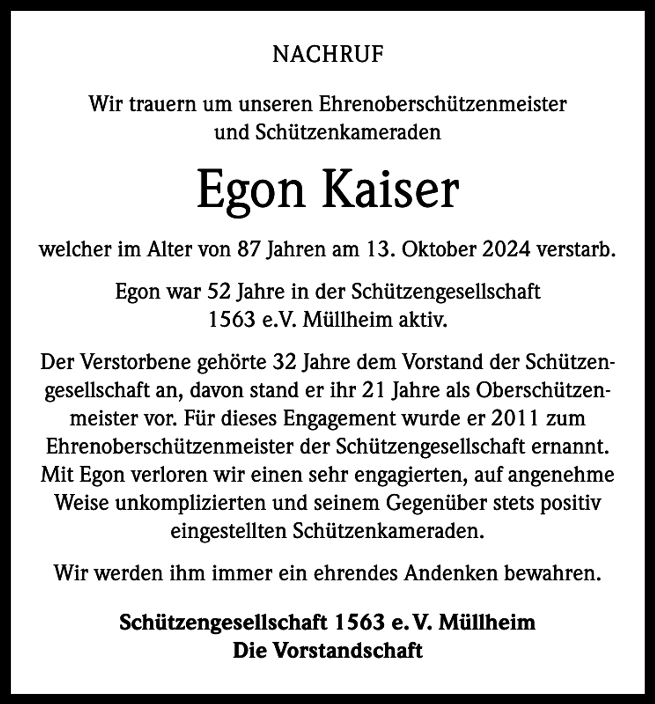 <p>NACHRUF<br />Wir trauern um unseren Ehrenoberschützenmeister<br />und Schützenkameraden</p><p>Egon Kaiser<br />welcher im Alter von 87 Jahren am 13. Oktober 2024 verstarb.<br />Egon war 52 Jahre in der Schützengesellschaft<br />1563 e.V. Müllheim aktiv.<br />Der Verstorbene gehörte 32 Jahre dem Vorstand der Schützengesellschaft an, davon stand er ihr 21 Jahre als Oberschützenmeister vor. Für dieses Engagement wurde er 2011 zum<br />Ehrenoberschützenmeister der Schützengesellschaft ernannt.<br />Mit Egon verloren wir einen sehr engagierten, auf angenehme<br />Weise unkomplizierten und seinem Gegenüber stets positiv<br />eingestellten Schützenkameraden.<br />Wir werden ihm immer ein ehrendes Andenken bewahren.<br />Schützengesellschaft 1563 e. V. Müllheim<br />Die Vorstandschaft</p>