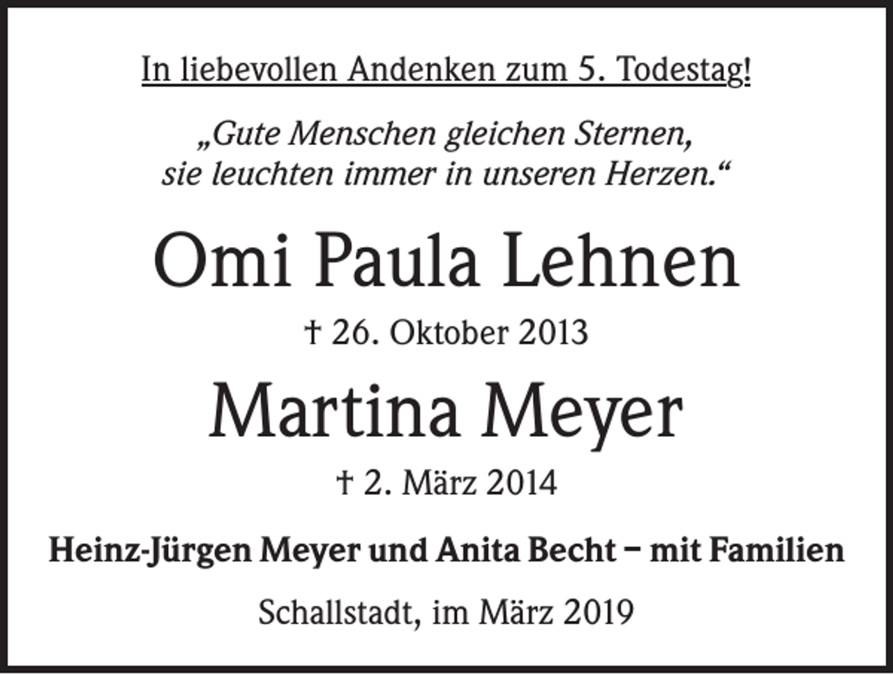 <p>In liebevollen Andenken zum 5. Todestag!<br />„Gute Menschen gleichen Sternen,<br />sie leuchten immer in unseren Herzen.“</p><p>Omi Paula Lehnen<br />† 26. Oktober 2013</p><p>Martina Meyer<br />† 2. März 2014<br />Heinz-Jürgen Meyer und Anita Becht – mit Familien<br />Schallstadt, im März 2019</p>