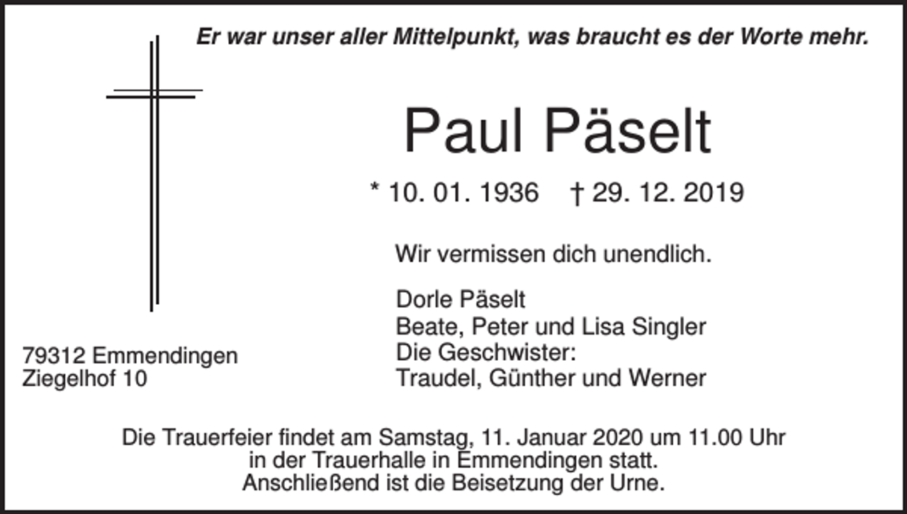 <p>Er war unser aller Mittelpunkt, was braucht es der Worte mehr.</p><p>Paul Päselt<br />* 10. 01. 1936</p><p>† 29. 12. 2019</p><p>Wir vermissen dich unendlich.</p><p>79312 Emmendingen<br />Ziegelhof 10</p><p>Dorle Päselt<br />Beate, Peter und Lisa Singler<br />Die Geschwister:<br />Traudel, Günther und Werner</p><p>Die Trauerfeier findet am Samstag, 11. Januar 2020 um 11.00 Uhr<br />in der Trauerhalle in Emmendingen statt.<br />Anschließend ist die Beisetzung der Urne.</p>