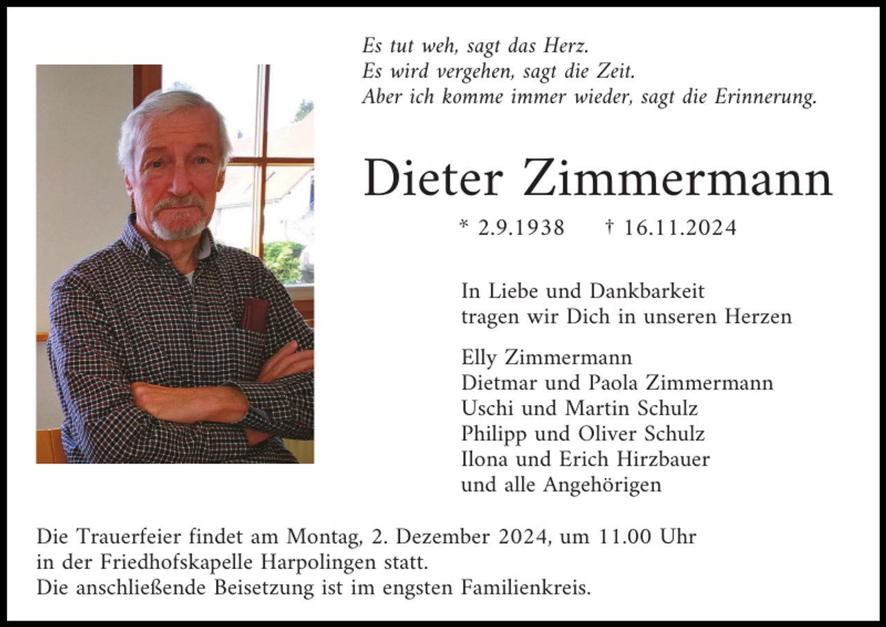 <p>Es tut weh, sagt das Herz.<br />Es wird vergehen, sagt die Zeit.<br />Aber ich komme immer wieder, sagt die Erinnerung.</p><p>Dieter Zimmermann<br />* 2.9.1938</p><p>† 16.11.2024</p><p>In Liebe und Dankbarkeit<br />tragen wir Dich in unseren Herzen<br />Elly Zimmermann<br />Dietmar und Paola Zimmermann<br />Uschi und Martin Schulz<br />Philipp und Oliver Schulz<br />Ilona und Erich Hirzbauer<br />und alle Angehörigen<br />Die Trauerfeier findet am Montag, 2. Dezember 2024, um 11.00 Uhr<br />in der Friedhofskapelle Harpolingen statt.<br />Die anschließende Beisetzung ist im engsten Familienkreis.</p>