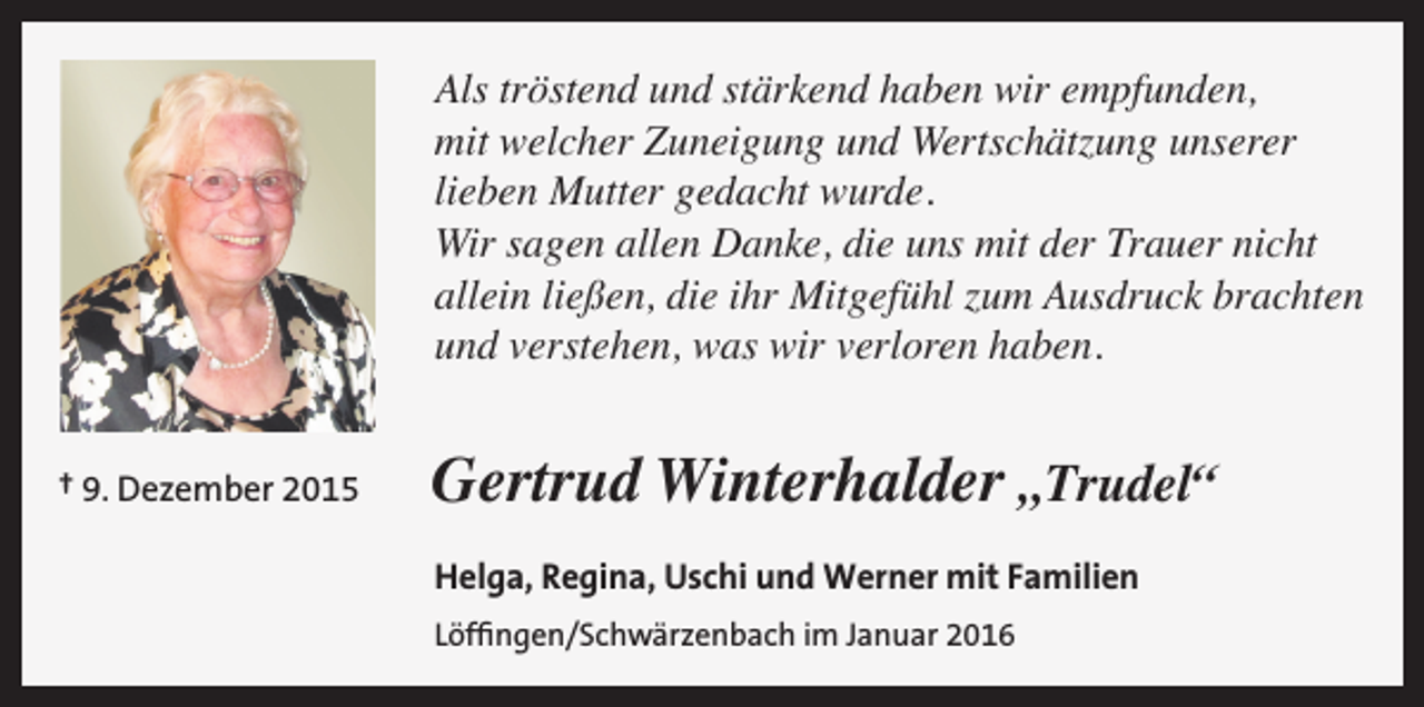 <p>Als tröstend und stärkend haben wir empfunden,<br />mit welcher Zuneigung und Wertschätzung unserer<br />lieben Mutter gedacht wurde.<br />Wir sagen allen Danke, die uns mit der Trauer nicht<br />allein ließen, die ihr Mitgefühl zum Ausdruck brachten<br />und verstehen, was wir verloren haben.<br />† 9. Dezember 2015</p><p>Gertrud Winterhalder „Trudel“<br />Helga, Regina, Uschi und Werner mit Familien<br />Löffingen/Schwärzenbach im Januar 2016</p>