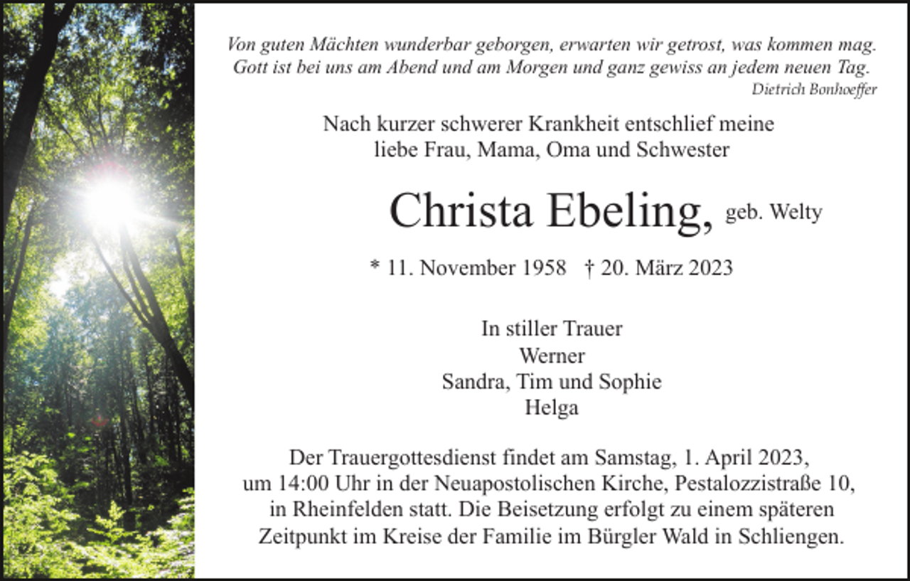 <p>Von guten Mächten wunderbar geborgen, erwarten wir getrost, was kommen mag.<br />Gott ist bei uns am Abend und am Morgen und ganz gewiss an jedem neuen Tag.<br />Dietrich Bonhoeffer</p><p>Nach kurzer schwerer Krankheit entschlief meine<br />liebe Frau, Mama, Oma und Schwester</p><p>Christa Ebeling, geb. Welty<br />* 11. November 1958 † 20. März 2023<br />In stiller Trauer<br />Werner<br />Sandra, Tim und Sophie<br />Helga<br />Der Trauergottesdienst findet am Samstag, 1. April 2023,<br />um 14:00 Uhr in der Neuapostolischen Kirche, Pestalozzistraße 10,<br />in Rheinfelden statt. Die Beisetzung erfolgt zu einem späteren<br />Zeitpunkt im Kreise der Familie im Bürgler Wald in Schliengen.</p>