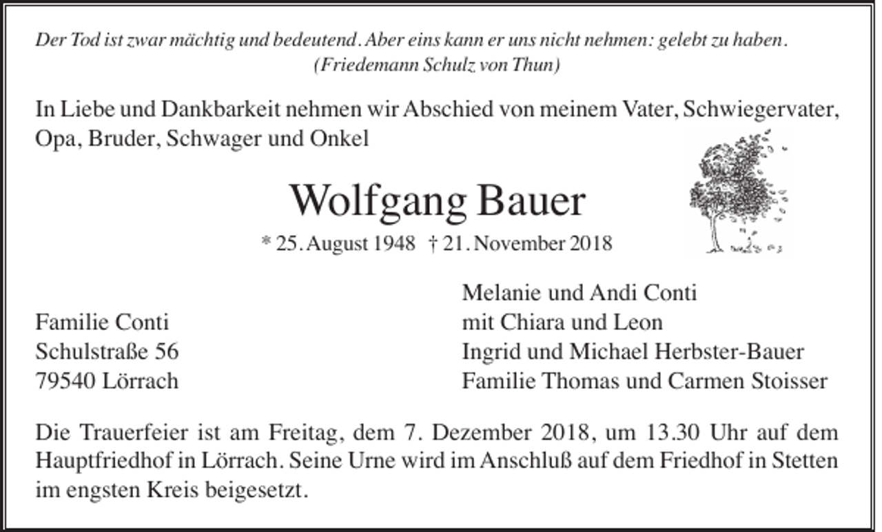 <p>Der Tod ist zwar mächtig und bedeutend. Aber eins kann er uns nicht nehmen: gelebt zu haben.<br />(Friedemann Schulz von Thun)</p><p>In Liebe und Dankbarkeit nehmen wir Abschied von meinem Vater, Schwiegervater,<br />Opa, Bruder, Schwager und Onkel</p><p>Wolfgang Bauer<br />* 25. August 1948 † 21. November 2018</p><p>Familie Conti<br />Schulstraße 56<br />79540 Lörrach</p><p>Melanie und Andi Conti<br />mit Chiara und Leon<br />Ingrid und Michael Herbster-Bauer<br />Familie Thomas und Carmen Stoisser</p><p>Die Trauerfeier ist am Freitag, dem 7. Dezember 2018, um 13.30 Uhr auf dem<br />Hauptfriedhof in Lörrach. Seine Urne wird im Anschluß auf dem Friedhof in Stetten<br />im engsten Kreis beigesetzt.</p>