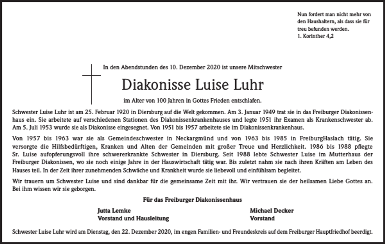 <p>Nun fordert man nicht mehr von<br />den Haushaltern, als dass sie für<br />treu befunden werden.<br />1. Korinther 4,2</p><p>In den Abendstunden des 10. Dezember 2020 ist unsere Mitschwester</p><p>Diakonisse Luise Luhr<br />im Alter von 100 Jahren in Gottes Frieden entschlafen.<br />Schwester Luise Luhr ist am 25. Februar 1920 in Diersburg auf die Welt gekommen. Am 3. Januar 1949 trat sie in das Freiburger Diakonissenhaus ein. Sie arbeitete auf verschiedenen Stationen des Diakonissenkrankenhauses und legte 1951 ihr Examen als Krankenschwester ab.<br />Am 5. Juli 1953 wurde sie als Diakonisse eingesegnet. Von 1951 bis 1957 arbeitete sie im Diakonissenkrankenhaus.<br />Von 1957 bis 1963 war sie als Gemeindeschwester in Neckargmünd und von 1963 bis 1985 in FreiburgHaslach tätig. Sie<br />versorgte die Hilfsbedürftigen, Kranken und Alten der Gemeinden mit großer Treue und Herzlichkeit. 1986 bis 1988 pflegte<br />Sr. Luise aufopferungsvoll ihre schwererkrankte Schwester in Diersburg. Seit 1988 lebte Schwester Luise im Mutterhaus der<br />Freiburger Diakonissen, wo sie noch einige Jahre in der Hauswirtschaft tätig war. Bis zuletzt nahm sie nach ihren Kräften am Leben des<br />Hauses teil. In der Zeit ihrer zunehmenden Schwäche und Krankheit wurde sie liebevoll und einfühlsam begleitet.<br />Wir trauern um Schwester Luise und sind dankbar für die gemeinsame Zeit mit ihr. Wir vertrauen sie der heilsamen Liebe Gottes an.<br />Bei ihm wissen wir sie geborgen.<br />Für das Freiburger Diakonissenhaus</p><p>Jutta Lemke<br />Vorstand und Hausleitung</p><p>Michael Decker<br />Vorstand</p><p>Schwester Luise Luhr wird am Dienstag, den 22. Dezember 2020, im engen Familien- und Freundeskreis auf dem Freiburger Hauptfriedhof beerdigt.</p>