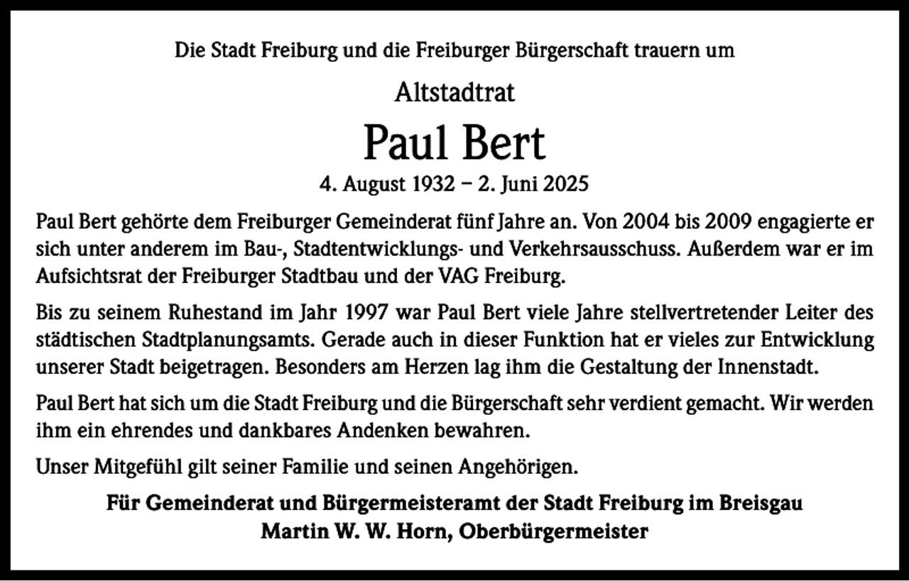 <p>Die Stadt Freiburg und die Freiburger Bürgerschaft trauern um</p><p>Altstadtrat</p><p>Paul Bert</p><p>4. August 1932 – 2. Juni 2025<br />Paul Bert gehörte dem Freiburger Gemeinderat fünf Jahre an. Von 2004 bis 2009 engagierte er<br />sich unter anderem im Bau-, Stadtentwicklungs- und Verkehrsausschuss. Außerdem war er im<br />Aufsichtsrat der Freiburger Stadtbau und der VAG Freiburg.<br />Bis zu seinem Ruhestand im Jahr 1997 war Paul Bert viele Jahre stellvertretender Leiter des<br />städtischen Stadtplanungsamts. Gerade auch in dieser Funktion hat er vieles zur Entwicklung<br />unserer Stadt beigetragen. Besonders am Herzen lag ihm die Gestaltung der Innenstadt.<br />Paul Bert hat sich um die Stadt Freiburg und die Bürgerschaft sehr verdient gemacht. Wir werden<br />ihm ein ehrendes und dankbares Andenken bewahren.<br />Unser Mitgefühl gilt seiner Familie und seinen Angehörigen.<br />Für Gemeinderat und Bürgermeisteramt der Stadt Freiburg im Breisgau<br />Martin W. W. Horn, Oberbürgermeister</p>