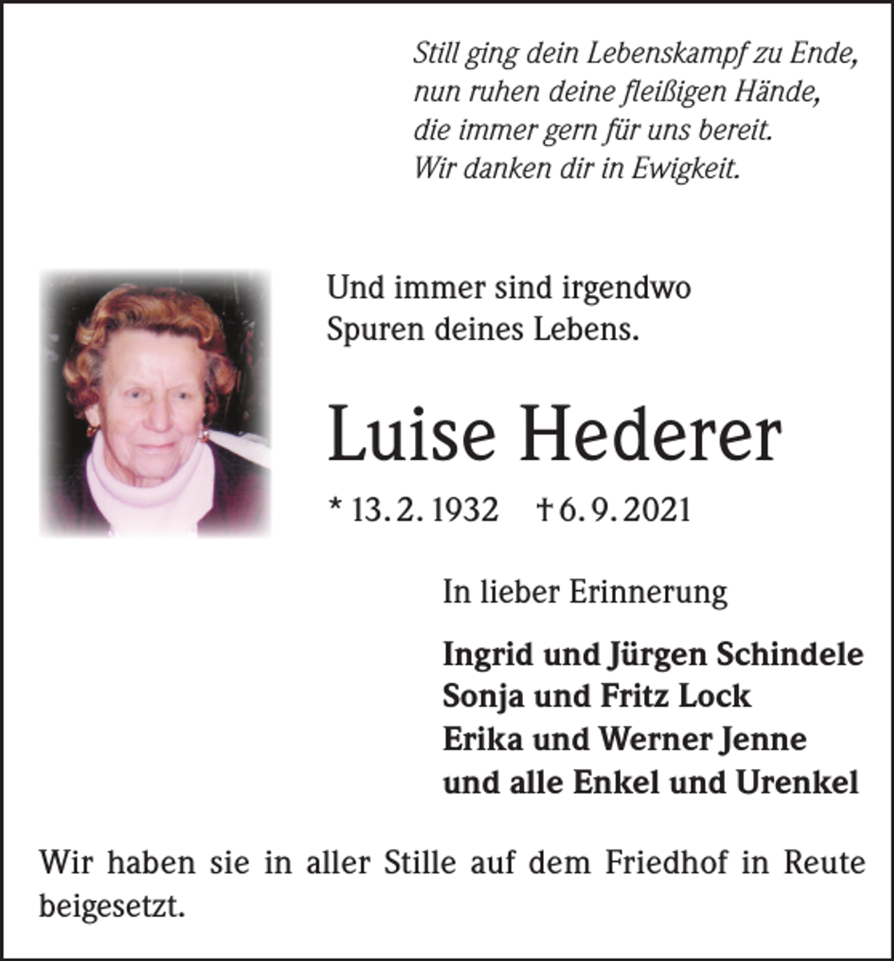 <p>Still ging dein Lebenskampf zu Ende,<br />nun ruhen deine fleißigen Hände,<br />die immer gern für uns bereit.<br />Wir danken dir in Ewigkeit.</p><p>Und immer sind irgendwo<br />Spuren deines Lebens.</p><p>Luise Hederer<br />* 13. 2. 1932</p><p>† 6. 9. 2021</p><p>In lieber Erinnerung<br />Ingrid und Jürgen Schindele<br />Sonja und Fritz Lock<br />Erika und Werner Jenne<br />und alle Enkel und Urenkel<br />Wir haben sie in aller Stille auf dem Friedhof in Reute<br />beigesetzt.</p>