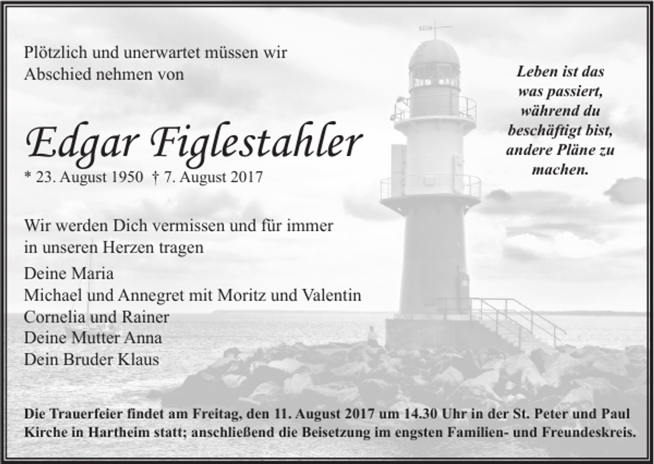 <p>Pl öt zli c h uund<br />Plötzlich<br />n d uunerwartet<br />n er w art et müssen<br />m üss e n wir<br />wir<br />AAbschied<br />bs c hi e d nnehmen<br />e h m e n vvon<br />on</p><p>EEdgar<br />dg ar Figlest<br />Figlestahler<br />a hler<br />** 223.<br />3. August<br />A u g ust 11950<br />9 5 0 †† 7.<br />7. August<br />A u g ust 22</p><p>L e b e n ist<br />Leben<br />ist ddas<br />as<br />wwas<br />as ppassiert,<br />assi ert,<br />während<br />w ä hr e n d ddu<br />u<br />beschäftigt<br />b es c h äfti gt bist,<br />bist,<br />aandere<br />n d er e Pläne<br />Pl ä n e zzu<br />u<br />mmachen.<br />a c h e n.</p><p>Wir wwerden<br />Wir<br />er d e n DiDich<br />c h v er<br />vermissen<br />miss e n u und<br />n d f ürfüri immer<br />m m er<br />iinn unseren<br />u ns er e n Herzen<br />H er z e n tr<br />a ge n<br />tragen<br />DDeine<br />ei n e Maria<br />M ari a<br />Michael<br />mit MMoritz<br />Valentin<br />Mi<br />c h a el u und<br />n d AAnnegret<br />n n e gr et mit<br />orit z u und<br />n d Val<br />e nti n<br />CCornelia<br />or n eli a uund<br />n d RRainer<br />ai n er<br />DDeine<br />ei n e Mutter<br />M utt er AAnna<br />n na<br />Bruder<br />Klaus<br />DDein<br />ei n Br<br />u d er Kl<br />a us<br />Di e Tr<br />Die<br />Trauerfeier<br />a u e rf ei e r fifindet<br />n d et aam<br />m FFreitag,<br />r eit a g, dden<br />e n 111.<br />1. AAugust<br />u g ust 22017<br />0 1 7 uum<br />m 114.30<br />4. 3 0 UUhr<br />h r i in<br />n dder<br />e r St.<br />St. PPeter<br />et e r uund<br />n d PPaul<br />a ul<br />Kirche<br />Ki<br />r c h e i in<br />n HHartheim<br />a rt h ei m ststatt;<br />att; aanschließend<br />ns c hli e ß e n d didie<br />e BBeisetzung<br />eis et z u n g i im<br />m e engsten<br />n gst e n FFamiliena mili e n- uund<br />n d FFreundeskreis.<br />r e u n d es k r eis.</p>