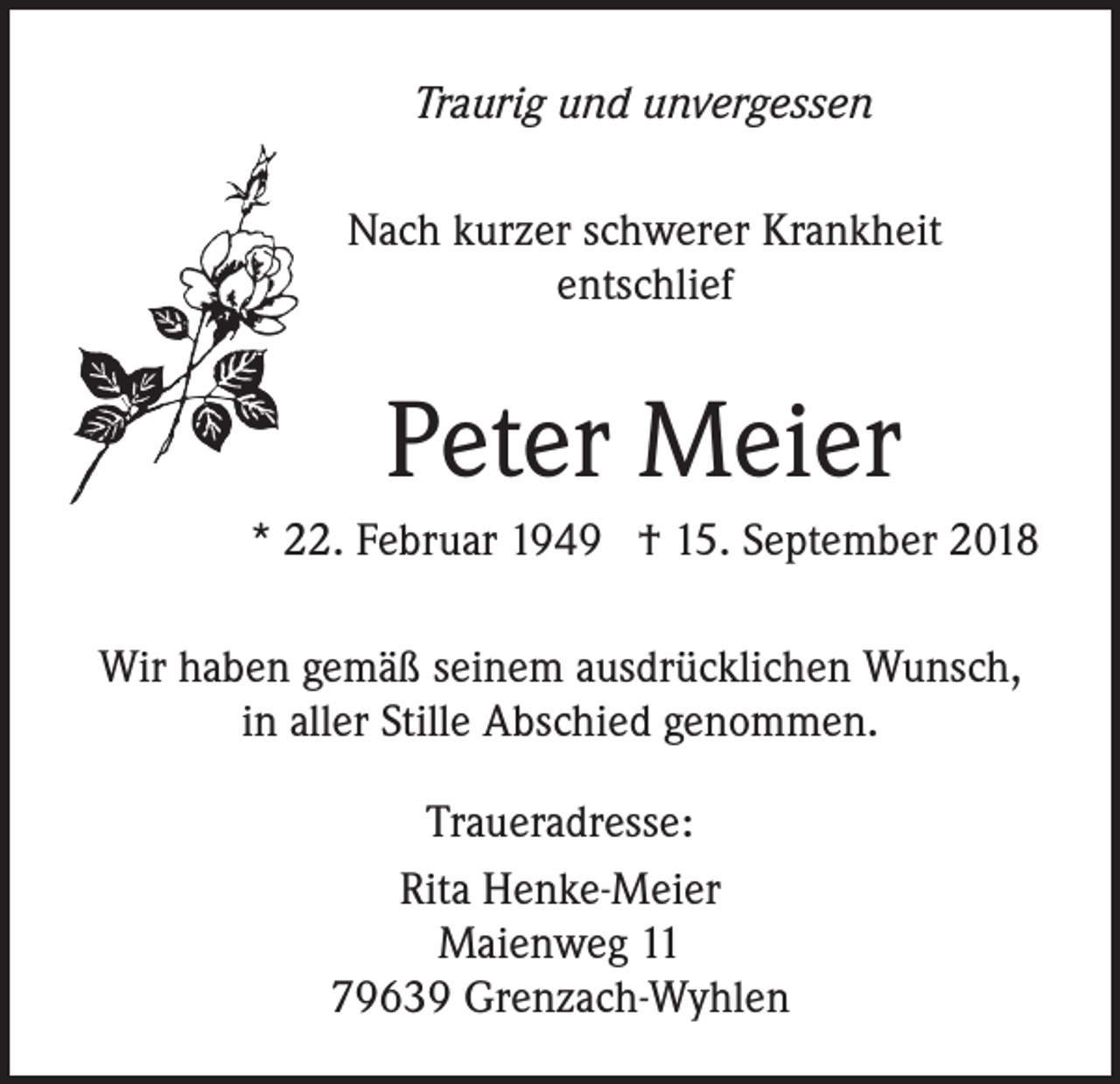 <p>Traurig und unvergessen</p><p>Nach kurzer schwerer Krankheit<br />entschlief</p><p>Peter Meier<br />* 22. Februar 1949 † 15. September 2018<br />Wir haben gemäß seinem ausdrücklichen Wunsch,<br />in aller Stille Abschied genommen.<br />Traueradresse:<br />Rita Henke-Meier<br />Maienweg 11<br />79639 Grenzach-Wyhlen</p>